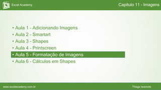 Excel Academy
www.excelacademy.com.br Thiago Iwamoto
• Aula 1 – Adicionando Imagens
• Aula 2 – Smartart
• Aula 3 – Shapes
• Aula 4 – Printscreen
• Aula 5 – Formatação de Imagens
• Aula 6 – Cálculos em Shapes
Capítulo 11 - Imagens
 