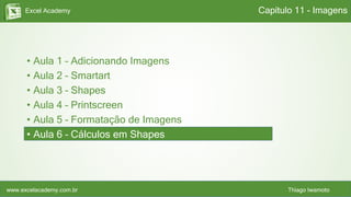 Excel Academy
www.excelacademy.com.br Thiago Iwamoto
• Aula 1 – Adicionando Imagens
• Aula 2 – Smartart
• Aula 3 – Shapes
• Aula 4 – Printscreen
• Aula 5 – Formatação de Imagens
• Aula 6 – Cálculos em Shapes
Capítulo 11 - Imagens
 