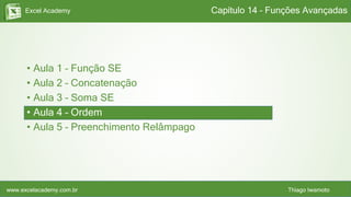 Excel Academy
www.excelacademy.com.br Thiago Iwamoto
• Aula 1 – Função SE
• Aula 2 – Concatenação
• Aula 3 – Soma SE
• Aula 4 – Ordem
• Aula 5 – Preenchimento Relâmpago
Capítulo 14 – Funções Avançadas
 