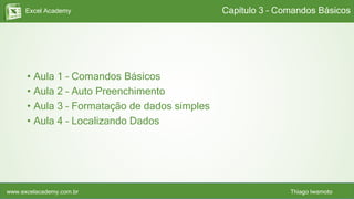Excel Academy
www.excelacademy.com.br Thiago Iwamoto
• Aula 1 – Comandos Básicos
• Aula 2 – Auto Preenchimento
• Aula 3 – Formatação de dados simples
• Aula 4 – Localizando Dados
Capítulo 3 – Comandos Básicos
 