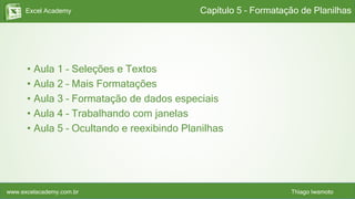 Excel Academy
www.excelacademy.com.br Thiago Iwamoto
• Aula 1 – Seleções e Textos
• Aula 2 – Mais Formatações
• Aula 3 – Formatação de dados especiais
• Aula 4 – Trabalhando com janelas
• Aula 5 – Ocultando e reexibindo Planilhas
Capítulo 5 – Formatação de Planilhas
 