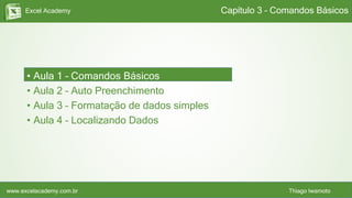 Excel Academy
www.excelacademy.com.br Thiago Iwamoto
• Aula 1 – Comandos Básicos
• Aula 2 – Auto Preenchimento
• Aula 3 – Formatação de dados simples
• Aula 4 – Localizando Dados
Capítulo 3 – Comandos Básicos
 