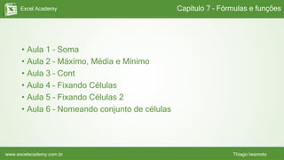 Excel Academy
www.excelacademy.com.br Thiago Iwamoto
• Aula 1 – Soma
• Aula 2 – Máximo, Média e Mínimo
• Aula 3 – Cont
• Aula 4 – Fixando Células
• Aula 5 – Fixando Células 2
• Aula 6 – Nomeando conjunto de células
Capítulo 7 – Fórmulas e funções
 