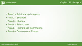Excel Academy
www.excelacademy.com.br Thiago Iwamoto
• Aula 1 – Adicionando Imagens
• Aula 2 – Smartart
• Aula 3 – Shapes
• Aula 4 – Printscreen
• Aula 5 – Formatação de Imagens
• Aula 6 – Cálculos em Shapes
Capítulo 11 - Imagens
 