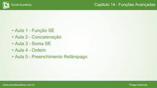 Excel Academy
www.excelacademy.com.br Thiago Iwamoto
• Aula 1 – Função SE
• Aula 2 – Concatenação
• Aula 3 – Soma SE
• Aula 4 – Ordem
• Aula 5 – Preenchimento Relâmpago
Capítulo 14 – Funções Avançadas
 