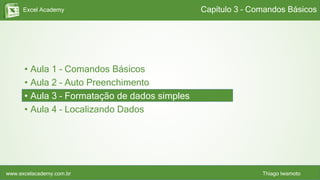 Excel Academy
www.excelacademy.com.br Thiago Iwamoto
• Aula 1 – Comandos Básicos
• Aula 2 – Auto Preenchimento
• Aula 3 – Formatação de dados simples
• Aula 4 – Localizando Dados
Capítulo 3 – Comandos Básicos
 