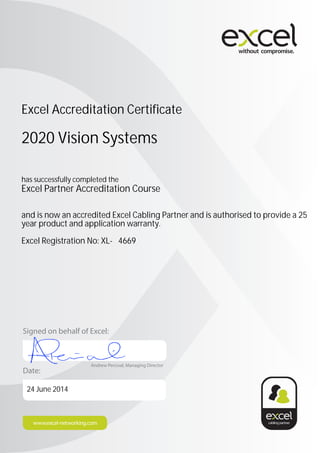 Date:
Signed on behalf of Excel:
Andrew Percival, Managing Director
Excel Accreditation Certificate
2020 Vision Systems
has successfully completed the
Excel Partner Accreditation Course
and is now an accredited Excel Cabling Partner and is authorised to provide a 25
year product and application warranty.
Excel Registration No: XL- 4669
24 June 2014
 