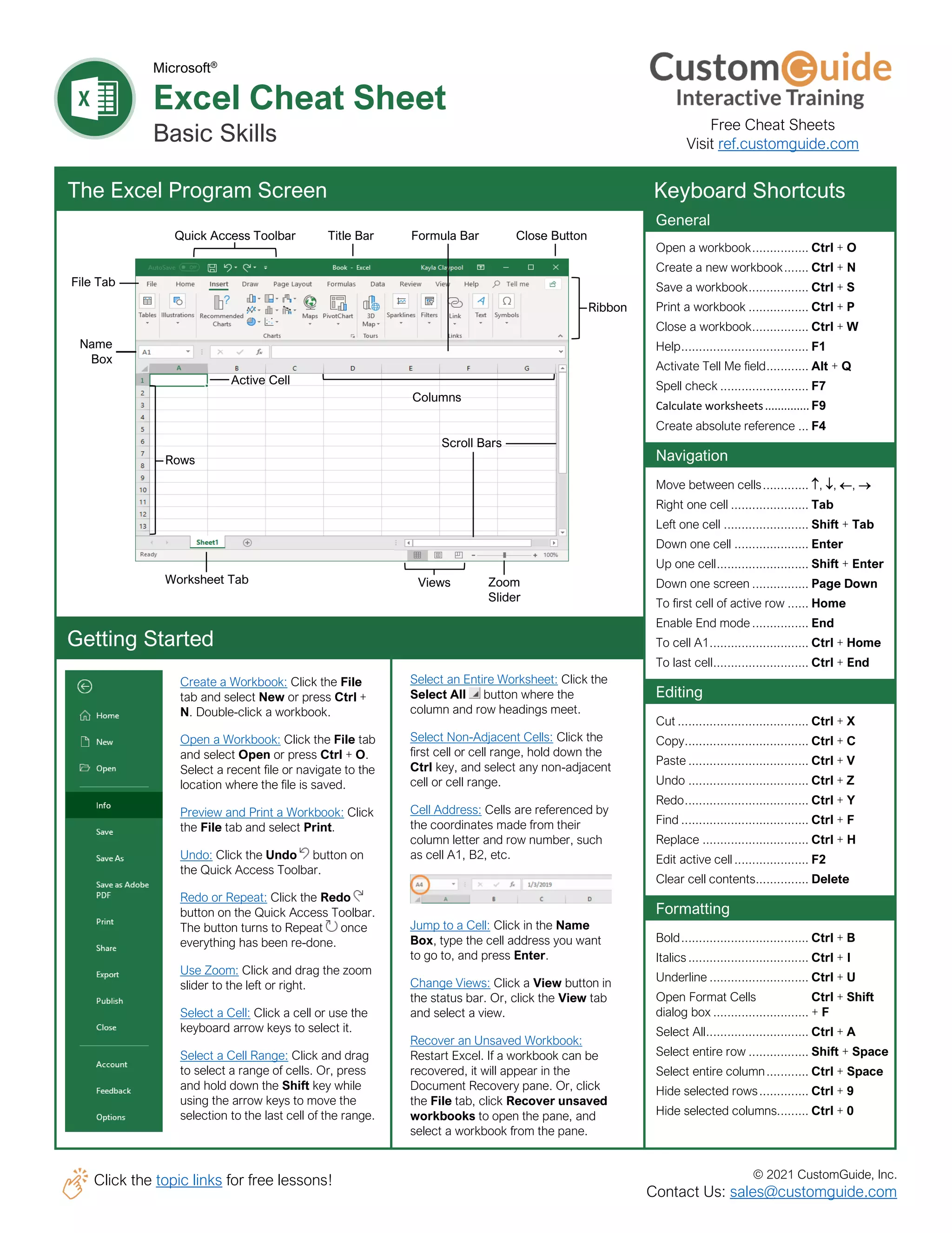 © 2021 CustomGuide, Inc.
Click the topic links for free lessons!
Contact Us: sales@customguide.com
Columns
Microsoft®
Excel Cheat Sheet
Basic Skills
The Excel Program Screen Keyboard Shortcuts
Getting Started
Create a Workbook: Click the File
tab and select New or press Ctrl +
N. Double-click a workbook.
Open a Workbook: Click the File tab
and select Open or press Ctrl + O.
Select a recent file or navigate to the
location where the file is saved.
Preview and Print a Workbook: Click
the File tab and select Print.
Undo: Click the Undo button on
the Quick Access Toolbar.
Redo or Repeat: Click the Redo
button on the Quick Access Toolbar.
The button turns to Repeat once
everything has been re-done.
Use Zoom: Click and drag the zoom
slider to the left or right.
Select a Cell: Click a cell or use the
keyboard arrow keys to select it.
Select a Cell Range: Click and drag
to select a range of cells. Or, press
and hold down the Shift key while
using the arrow keys to move the
selection to the last cell of the range.
Select an Entire Worksheet: Click the
Select All button where the
column and row headings meet.
Select Non-Adjacent Cells: Click the
first cell or cell range, hold down the
Ctrl key, and select any non-adjacent
cell or cell range.
Cell Address: Cells are referenced by
the coordinates made from their
column letter and row number, such
as cell A1, B2, etc.
Jump to a Cell: Click in the Name
Box, type the cell address you want
to go to, and press Enter.
Change Views: Click a View button in
the status bar. Or, click the View tab
and select a view.
Recover an Unsaved Workbook:
Restart Excel. If a workbook can be
recovered, it will appear in the
Document Recovery pane. Or, click
the File tab, click Recover unsaved
workbooks to open the pane, and
select a workbook from the pane.
General
Open a workbook................ Ctrl + O
Create a new workbook....... Ctrl + N
Save a workbook................. Ctrl + S
Print a workbook ................. Ctrl + P
Close a workbook................ Ctrl + W
Help.................................... F1
Activate Tell Me field............ Alt + Q
Spell check ......................... F7
Calculate worksheets.............. F9
Create absolute reference ... F4
Navigation
Move between cells............. , , , →
Right one cell ...................... Tab
Left one cell ........................ Shift + Tab
Down one cell ..................... Enter
Up one cell.......................... Shift + Enter
Down one screen ................ Page Down
To first cell of active row ...... Home
Enable End mode ................ End
To cell A1............................ Ctrl + Home
To last cell........................... Ctrl + End
Editing
Cut ..................................... Ctrl + X
Copy................................... Ctrl + C
Paste .................................. Ctrl + V
Undo .................................. Ctrl + Z
Redo................................... Ctrl + Y
Find .................................... Ctrl + F
Replace .............................. Ctrl + H
Edit active cell ..................... F2
Clear cell contents............... Delete
Formatting
Bold.................................... Ctrl + B
Italics.................................. Ctrl + I
Underline ............................ Ctrl + U
Open Format Cells Ctrl + Shift
dialog box ........................... + F
Select All............................. Ctrl + A
Select entire row ................. Shift + Space
Select entire column............ Ctrl + Space
Hide selected rows.............. Ctrl + 9
Hide selected columns......... Ctrl + 0
Quick Access Toolbar Title Bar Formula Bar Close Button
Ribbon
File Tab
Name
Box
Rows
Scroll Bars
Active Cell
Views Zoom
Slider
Worksheet Tab
Free Cheat Sheets
Visit ref.customguide.com
 