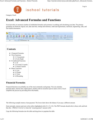 Category: Excel
Excel: Advanced Formulas and Functions
Excel provides an enormous number of established formulas and assistance in auditing and calculating your data. The primary
groupings are financial, logical, text, date and time, lookup and reference, math and trigonometry, statistical, engineering, cube, and
file-related information.
Contents
1 Financial Formulas
2 Text Functions
2.1 Concatenate
2.2 Left, Right
3 Conditional Functions
3.1 If
3.2 Countif, Countifs
3.3 Sumif, Sumifs
4 More Functions
4.1 Len
4.2 Proper
4.3 Trim
4.4 Rounding
Financial Formulas
Financial functions are probably one of the most commonly used groups. You can calculate
payment plans, interest rates, depreciation, and the yield on securities (just to name a few!). Excel
simplifies the process by providing fill-in-the-blanks.
The following example returns a loan payment. The lower chart shows the balance if you pay a different amount.
Enter principle, interest and term in the yellow highlighted cells (C1, C3, C4). The PMT formula should refer to these cells and look
like this: =PMT(C3/12,C4,C1). Enter the “actual payment” amount in D2.
Copy the following formulas into the table and drag down to populate the table.
Log in
Excel: Advanced Formulas and Functions - iSchool Tutorials https://tutorials.ischool.utexas.edu/index.php/Excel:_Advanced_Formula...
1 of 5 16/09/2015 1:18 PM
 