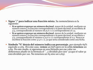 El lado derecho de la barra de Fórmulas muestra el contenido de la celda activa.  El contenido de una celda puede ser texto, un número, una fórmula para calcular un número, o una prueba lógica que determina que es lo que va a exhibir la celda. En la celda, normalmente ve los resultados de la fórmula o de la prueba lógica en lugar de la fórmula misma.    Note que una fórmula o una prueba lógica deben empezar con un signo igual!  