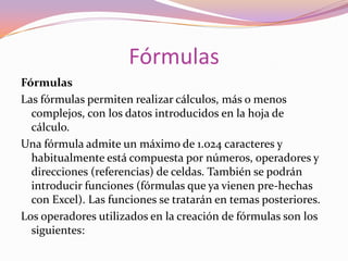 La letra E para indicar potencias de 10, por ejemplo 6e2 representa 6 por 102, lo que equivale a 600. Esta es la llamada notación científica.Consejo: Es una buena práctica introducir los números limpios sin ningún carácter adicional excepto el signo "-" si es un número negativo, y la coma para separar los decimales, nada más. Un cien mil se introduce: 100000Un número que no ocupe el ancho total de la celda se sitúa, por defecto, alineado a la derecha de la misma. Si el número fuese más largo que el ancho de la celda, aparecerá automáticamente en formato científico o de potencias de 10. Por ejemplo, al introducir el número 266410566056 en una celda, éste aparecerá como 2,66410E+11, es decir, 2,66410 por 1011.La visualización de los números en la barra de fórmulas siempre será en formato estándar, independientemente de cómo aparezcan en la celda. Más tarde estudiaremos otros formatos.