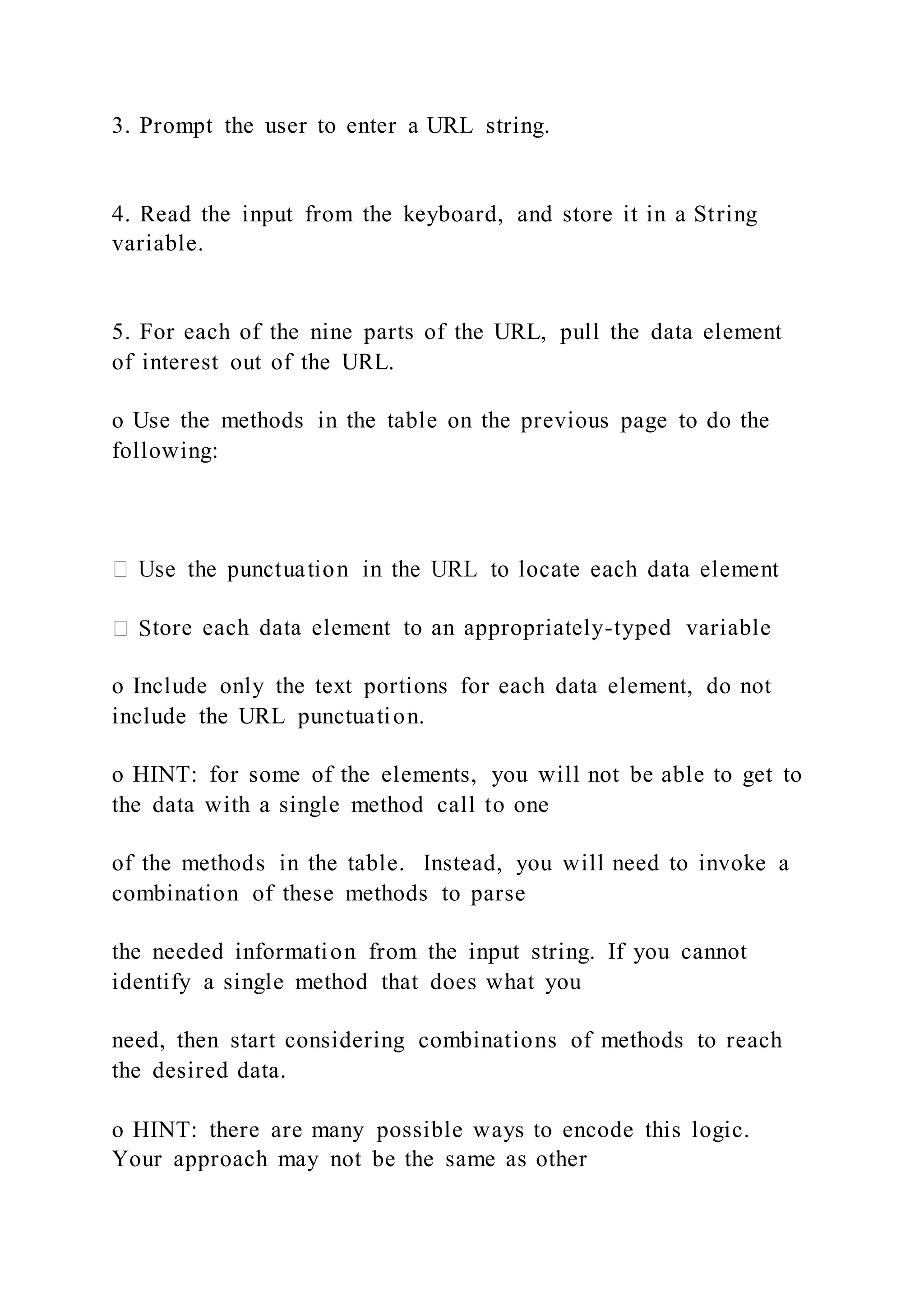 3. Prompt the user to enter a URL string.
4. Read the input from the keyboard, and store it in a String
variable.
5. For each of the nine parts of the URL, pull the data element
of interest out of the URL.
o Use the methods in the table on the previous page to do the
following:
tore each data element to an appropriately-typed variable
o Include only the text portions for each data element, do not
include the URL punctuation.
o HINT: for some of the elements, you will not be able to get to
the data with a single method call to one
of the methods in the table. Instead, you will need to invoke a
combination of these methods to parse
the needed information from the input string. If you cannot
identify a single method that does what you
need, then start considering combinations of methods to reach
the desired data.
o HINT: there are many possible ways to encode this logic.
Your approach may not be the same as other
 
