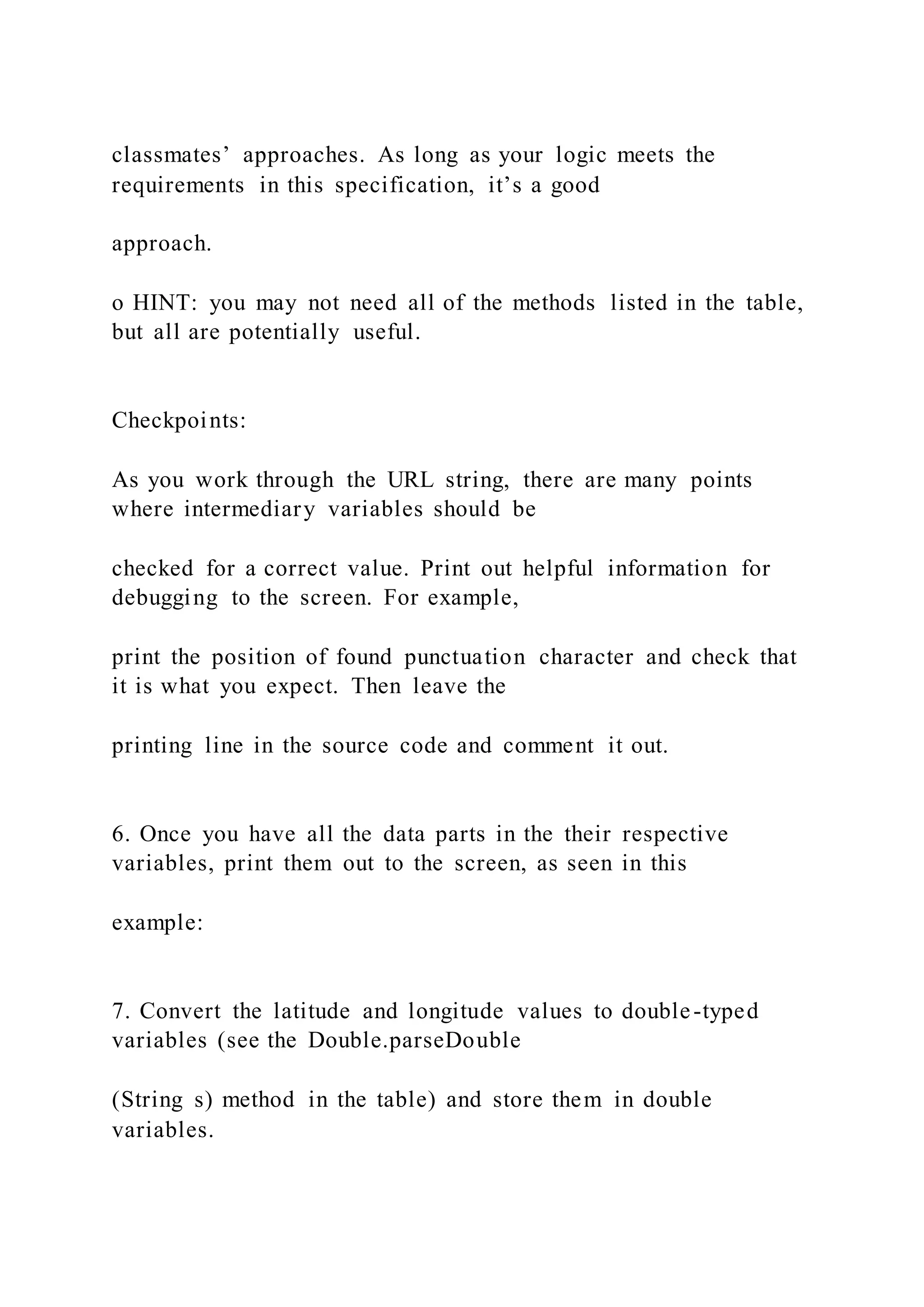 classmates’ approaches. As long as your logic meets the
requirements in this specification, it’s a good
approach.
o HINT: you may not need all of the methods listed in the table,
but all are potentially useful.
Checkpoints:
As you work through the URL string, there are many points
where intermediary variables should be
checked for a correct value. Print out helpful information for
debugging to the screen. For example,
print the position of found punctuation character and check that
it is what you expect. Then leave the
printing line in the source code and comment it out.
6. Once you have all the data parts in the their respective
variables, print them out to the screen, as seen in this
example:
7. Convert the latitude and longitude values to double-typed
variables (see the Double.parseDouble
(String s) method in the table) and store them in double
variables.
 