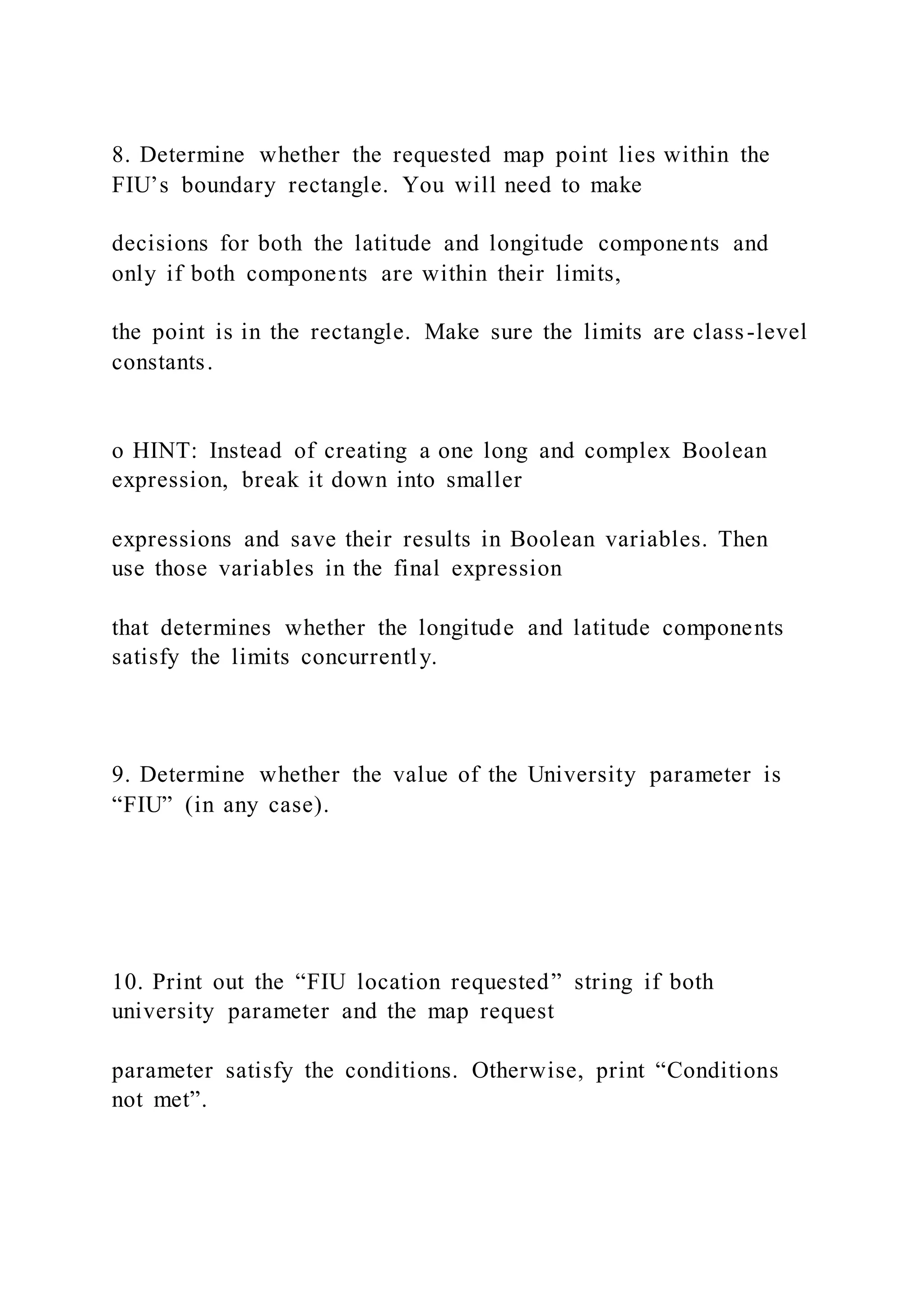 8. Determine whether the requested map point lies within the
FIU’s boundary rectangle. You will need to make
decisions for both the latitude and longitude components and
only if both components are within their limits,
the point is in the rectangle. Make sure the limits are class-level
constants.
o HINT: Instead of creating a one long and complex Boolean
expression, break it down into smaller
expressions and save their results in Boolean variables. Then
use those variables in the final expression
that determines whether the longitude and latitude components
satisfy the limits concurrently.
9. Determine whether the value of the University parameter is
“FIU” (in any case).
10. Print out the “FIU location requested” string if both
university parameter and the map request
parameter satisfy the conditions. Otherwise, print “Conditions
not met”.
 