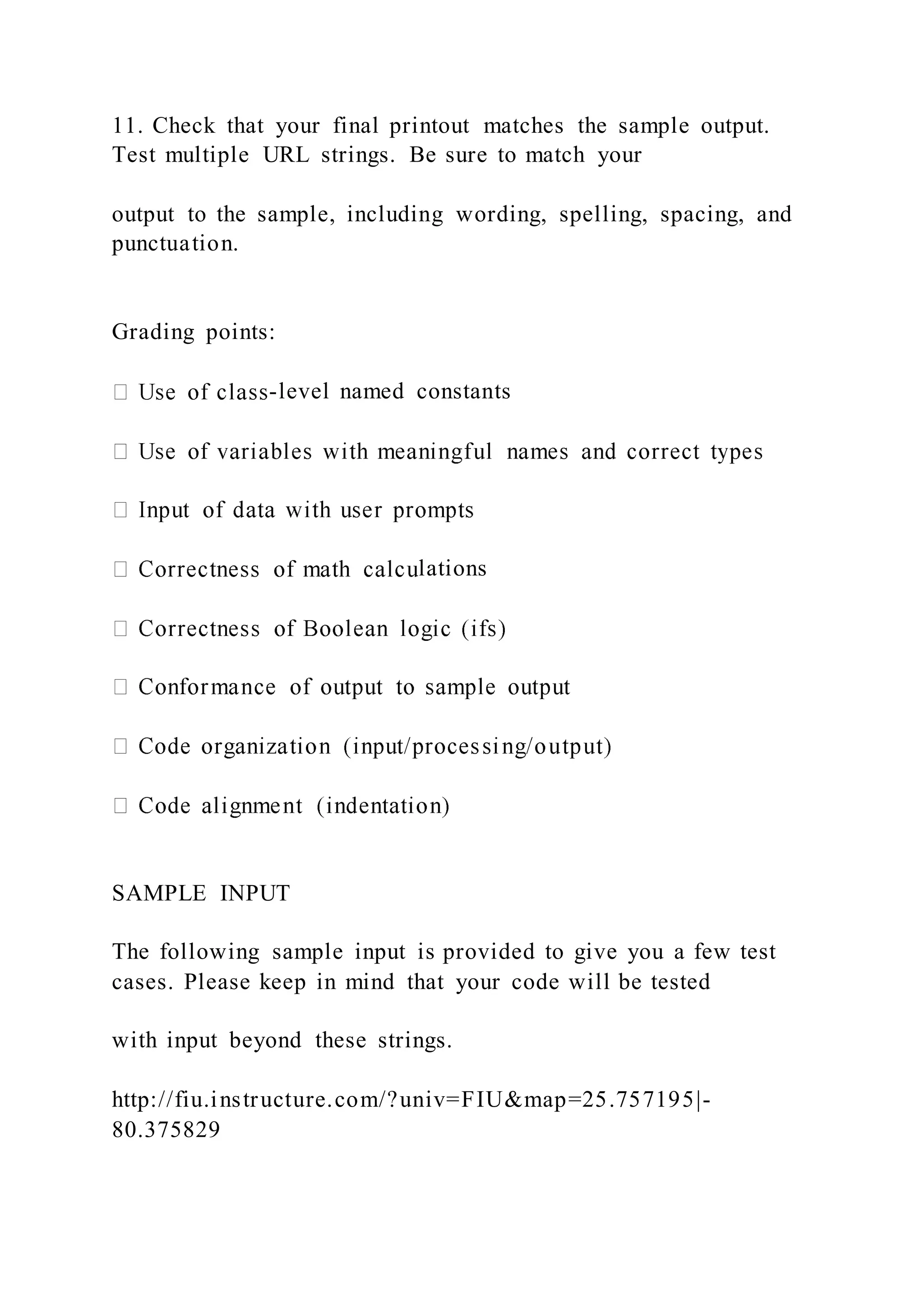 11. Check that your final printout matches the sample output.
Test multiple URL strings. Be sure to match your
output to the sample, including wording, spelling, spacing, and
punctuation.
Grading points:
-level named constants
lations
SAMPLE INPUT
The following sample input is provided to give you a few test
cases. Please keep in mind that your code will be tested
with input beyond these strings.
http://fiu.instructure.com/?univ=FIU&map=25.757195|-
80.375829
 