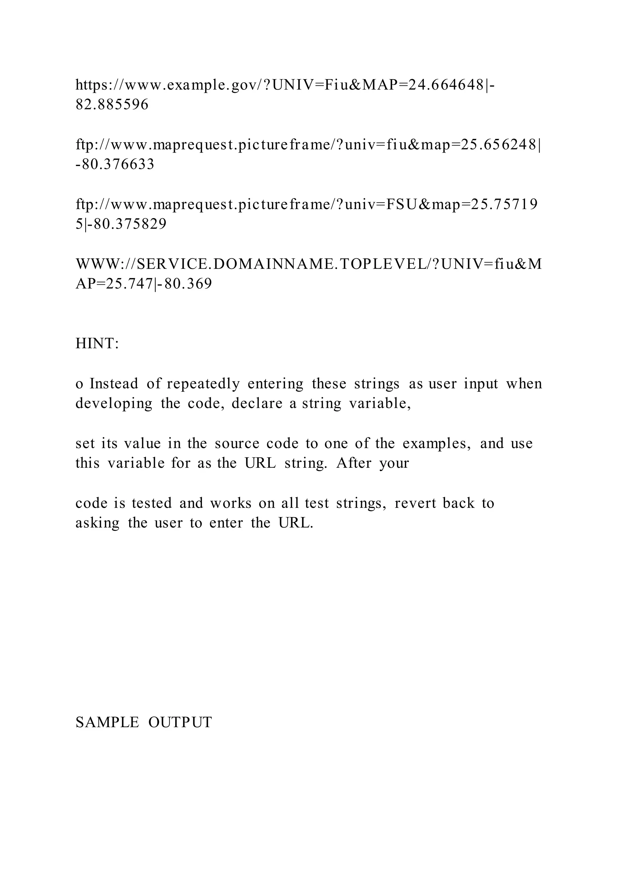 https://www.example.gov/?UNIV=Fiu&MAP=24.664648|-
82.885596
ftp://www.maprequest.pictureframe/?univ=fiu&map=25.656248|
-80.376633
ftp://www.maprequest.pictureframe/?univ=FSU&map=25.75719
5|-80.375829
WWW://SERVICE.DOMAINNAME.TOPLEVEL/?UNIV=fiu&M
AP=25.747|-80.369
HINT:
o Instead of repeatedly entering these strings as user input when
developing the code, declare a string variable,
set its value in the source code to one of the examples, and use
this variable for as the URL string. After your
code is tested and works on all test strings, revert back to
asking the user to enter the URL.
SAMPLE OUTPUT
 