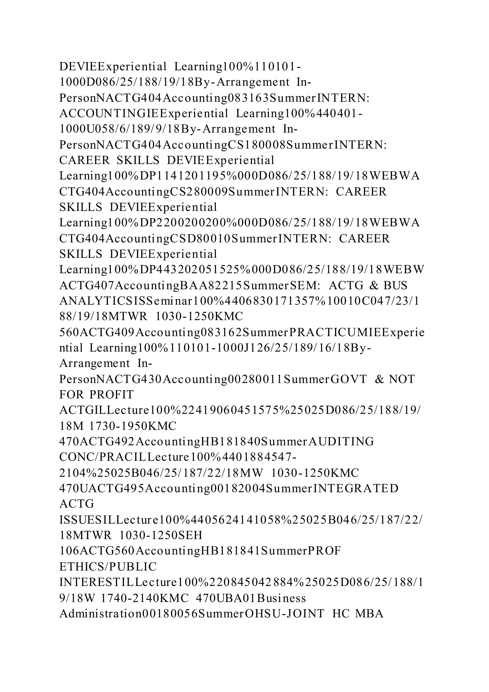 DEVIEExperiential Learning100%110101-
1000D086/25/188/19/18By-Arrangement In-
PersonNACTG404Accounting083163SummerINTERN:
ACCOUNTINGIEExperiential Learning100%440401-
1000U058/6/189/9/18By-Arrangement In-
PersonNACTG404AccountingCS180008SummerINTERN:
CAREER SKILLS DEVIEExperiential
Learning100%DP1141201195%000D086/25/188/19/18WEBWA
CTG404AccountingCS280009SummerINTERN: CAREER
SKILLS DEVIEExperiential
Learning100%DP2200200200%000D086/25/188/19/18WEBWA
CTG404AccountingCSD80010SummerINTERN: CAREER
SKILLS DEVIEExperiential
Learning100%DP443202051525%000D086/25/188/19/18WEBW
ACTG407AccountingBAA82215SummerSEM: ACTG & BUS
ANALYTICSISSeminar100%4406830171357%10010C047/23/1
88/19/18MTWR 1030-1250KMC
560ACTG409Accounting083162SummerPRACTICUMIEExperie
ntial Learning100%110101-1000J126/25/189/16/18By-
Arrangement In-
PersonNACTG430Accounting00280011SummerGOVT & NOT
FOR PROFIT
ACTGILLecture100%22419060451575%25025D086/25/188/19/
18M 1730-1950KMC
470ACTG492AccountingHB181840SummerAUDITING
CONC/PRACILLecture100%4401884547-
2104%25025B046/25/187/22/18MW 1030-1250KMC
470UACTG495Accounting00182004SummerINTEGRATED
ACTG
ISSUESILLecture100%4405624141058%25025B046/25/187/22/
18MTWR 1030-1250SEH
106ACTG560AccountingHB181841SummerPROF
ETHICS/PUBLIC
INTERESTILLecture100%220845042884%25025D086/25/188/1
9/18W 1740-2140KMC 470UBA01Business
Administration00180056SummerOHSU-JOINT HC MBA
 