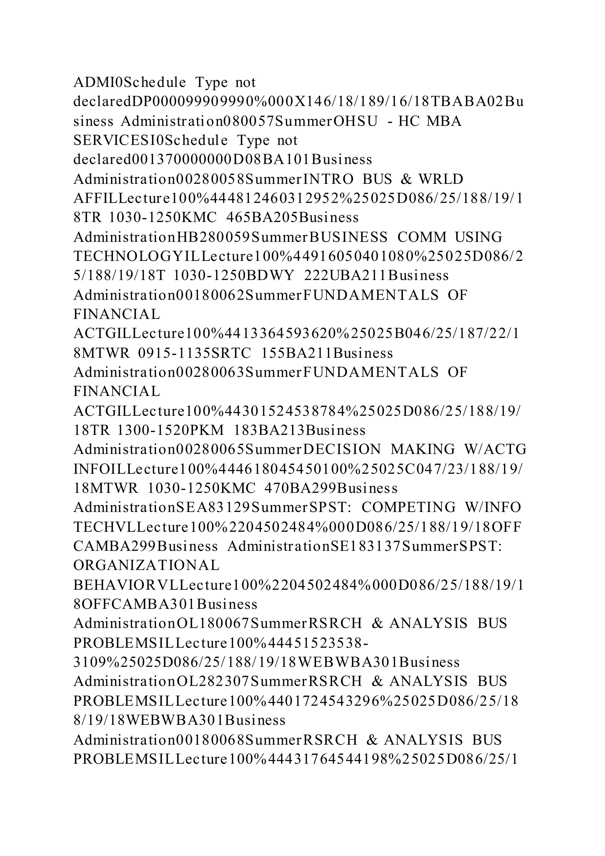 ADMI0Schedule Type not
declaredDP000099909990%000X146/18/189/16/18TBABA02Bu
siness Administration080057SummerOHSU - HC MBA
SERVICESI0Schedule Type not
declared001370000000D08BA101Business
Administration00280058SummerINTRO BUS & WRLD
AFFILLecture100%444812460312952%25025D086/25/188/19/1
8TR 1030-1250KMC 465BA205Business
AdministrationHB280059SummerBUSINESS COMM USING
TECHNOLOGYILLecture100%44916050401080%25025D086/2
5/188/19/18T 1030-1250BDWY 222UBA211Business
Administration00180062SummerFUNDAMENTALS OF
FINANCIAL
ACTGILLecture100%4413364593620%25025B046/25/187/22/1
8MTWR 0915-1135SRTC 155BA211Business
Administration00280063SummerFUNDAMENTALS OF
FINANCIAL
ACTGILLecture100%44301524538784%25025D086/25/188/19/
18TR 1300-1520PKM 183BA213Business
Administration00280065SummerDECISION MAKING W/ACTG
INFOILLecture100%444618045450100%25025C047/23/188/19/
18MTWR 1030-1250KMC 470BA299Business
AdministrationSEA83129SummerSPST: COMPETING W/INFO
TECHVLLecture100%2204502484%000D086/25/188/19/18OFF
CAMBA299Business AdministrationSE183137SummerSPST:
ORGANIZATIONAL
BEHAVIORVLLecture100%2204502484%000D086/25/188/19/1
8OFFCAMBA301Business
AdministrationOL180067SummerRSRCH & ANALYSIS BUS
PROBLEMSILLecture100%44451523538-
3109%25025D086/25/188/19/18WEBWBA301Business
AdministrationOL282307SummerRSRCH & ANALYSIS BUS
PROBLEMSILLecture100%4401724543296%25025D086/25/18
8/19/18WEBWBA301Business
Administration00180068SummerRSRCH & ANALYSIS BUS
PROBLEMSILLecture100%44431764544198%25025D086/25/1
 