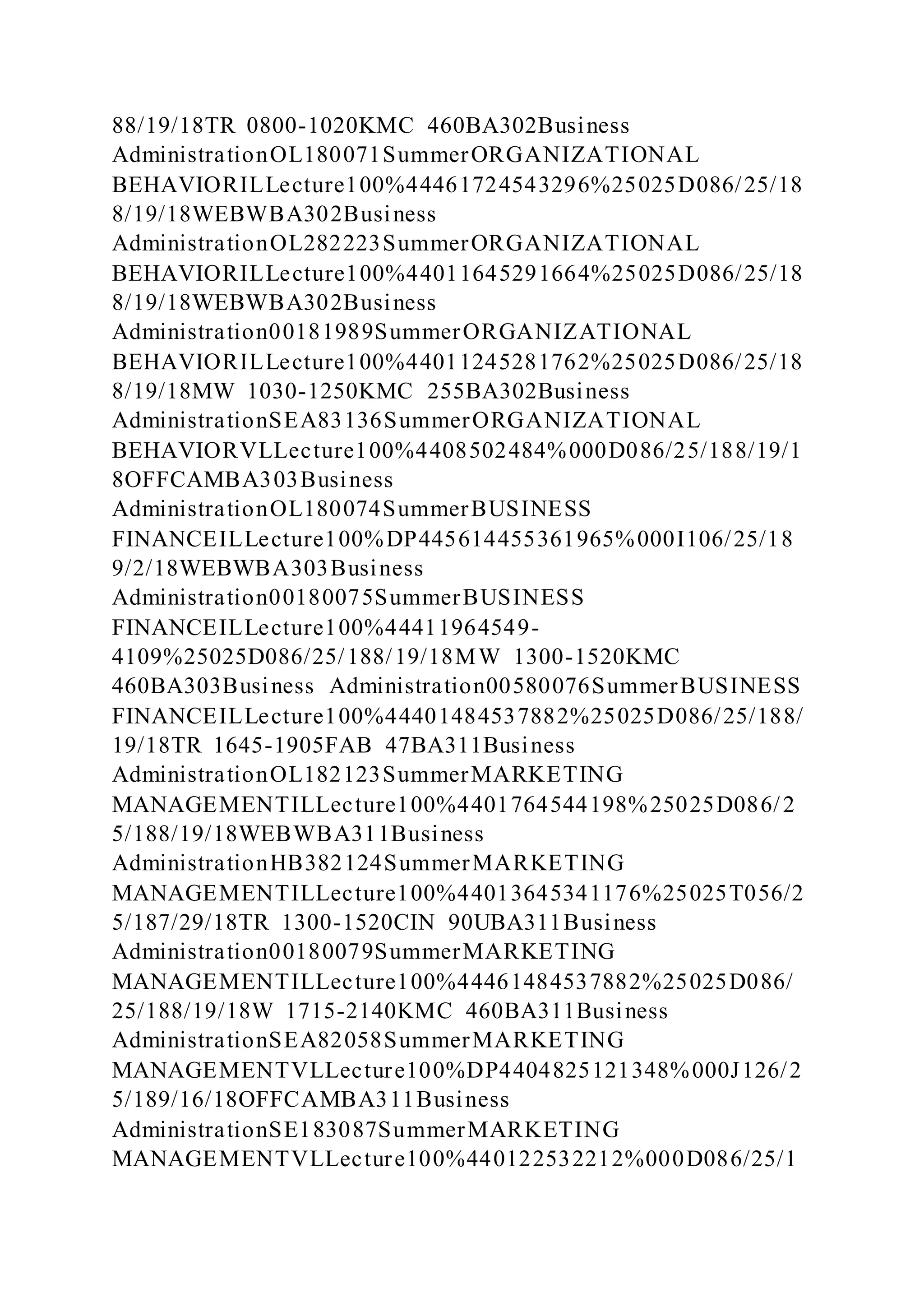 88/19/18TR 0800-1020KMC 460BA302Business
AdministrationOL180071SummerORGANIZATIONAL
BEHAVIORILLecture100%44461724543296%25025D086/25/18
8/19/18WEBWBA302Business
AdministrationOL282223SummerORGANIZATIONAL
BEHAVIORILLecture100%44011645291664%25025D086/25/18
8/19/18WEBWBA302Business
Administration00181989SummerORGANIZATIONAL
BEHAVIORILLecture100%44011245281762%25025D086/25/18
8/19/18MW 1030-1250KMC 255BA302Business
AdministrationSEA83136SummerORGANIZATIONAL
BEHAVIORVLLecture100%4408502484%000D086/25/188/19/1
8OFFCAMBA303Business
AdministrationOL180074SummerBUSINESS
FINANCEILLecture100%DP445614455361965%000I106/25/18
9/2/18WEBWBA303Business
Administration00180075SummerBUSINESS
FINANCEILLecture100%44411964549-
4109%25025D086/25/188/19/18MW 1300-1520KMC
460BA303Business Administration00580076SummerBUSINESS
FINANCEILLecture100%44401484537882%25025D086/25/188/
19/18TR 1645-1905FAB 47BA311Business
AdministrationOL182123SummerMARKETING
MANAGEMENTILLecture100%4401764544198%25025D086/2
5/188/19/18WEBWBA311Business
AdministrationHB382124SummerMARKETING
MANAGEMENTILLecture100%44013645341176%25025T056/2
5/187/29/18TR 1300-1520CIN 90UBA311Business
Administration00180079SummerMARKETING
MANAGEMENTILLecture100%44461484537882%25025D086/
25/188/19/18W 1715-2140KMC 460BA311Business
AdministrationSEA82058SummerMARKETING
MANAGEMENTVLLecture100%DP4404825121348%000J126/2
5/189/16/18OFFCAMBA311Business
AdministrationSE183087SummerMARKETING
MANAGEMENTVLLecture100%440122532212%000D086/25/1
 