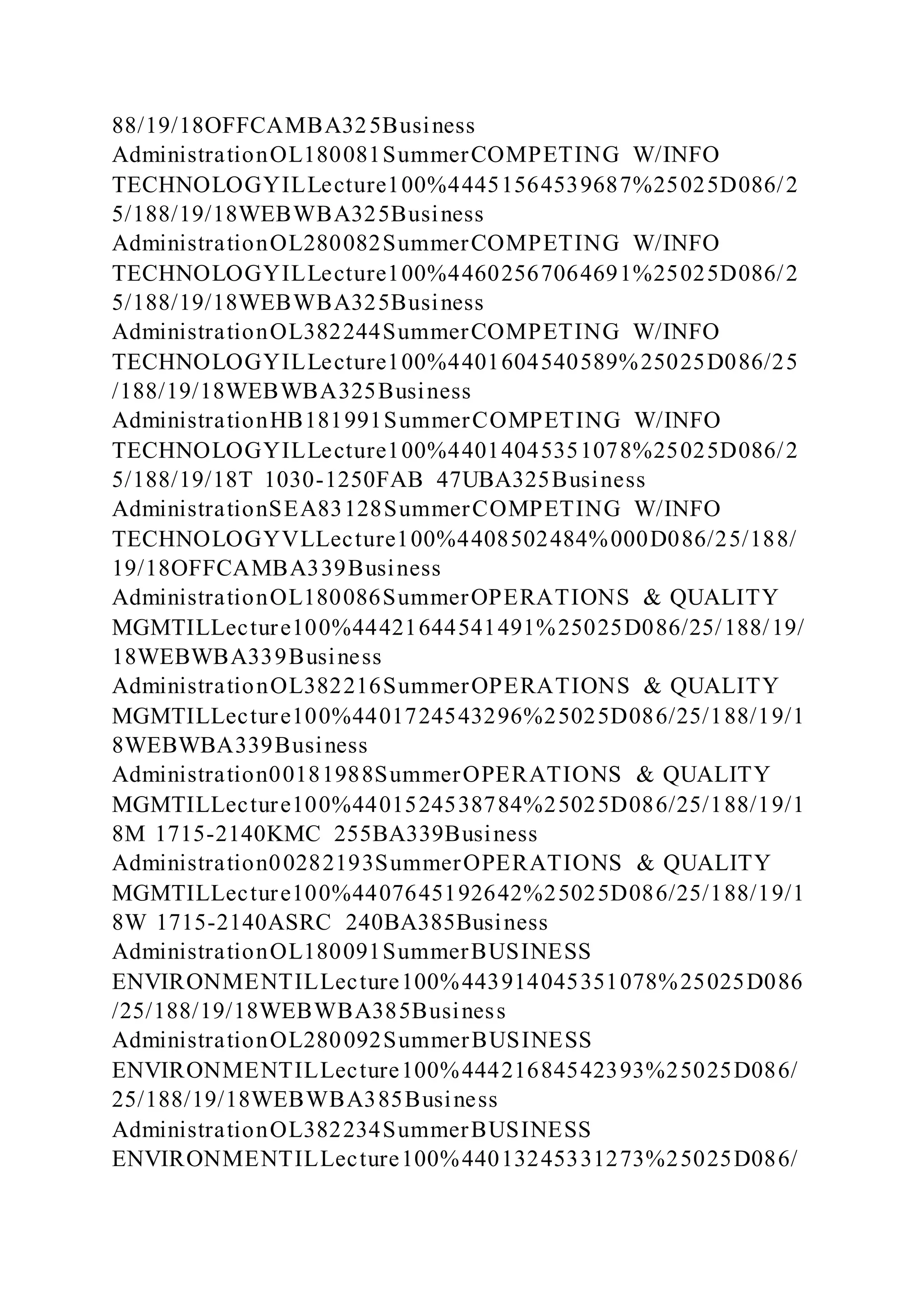 88/19/18OFFCAMBA325Business
AdministrationOL180081SummerCOMPETING W/INFO
TECHNOLOGYILLecture100%44451564539687%25025D086/2
5/188/19/18WEBWBA325Business
AdministrationOL280082SummerCOMPETING W/INFO
TECHNOLOGYILLecture100%44602567064691%25025D086/2
5/188/19/18WEBWBA325Business
AdministrationOL382244SummerCOMPETING W/INFO
TECHNOLOGYILLecture100%4401604540589%25025D086/25
/188/19/18WEBWBA325Business
AdministrationHB181991SummerCOMPETING W/INFO
TECHNOLOGYILLecture100%44014045351078%25025D086/2
5/188/19/18T 1030-1250FAB 47UBA325Business
AdministrationSEA83128SummerCOMPETING W/INFO
TECHNOLOGYVLLecture100%4408502484%000D086/25/188/
19/18OFFCAMBA339Business
AdministrationOL180086SummerOPERATIONS & QUALITY
MGMTILLecture100%44421644541491%25025D086/25/188/19/
18WEBWBA339Business
AdministrationOL382216SummerOPERATIONS & QUALITY
MGMTILLecture100%4401724543296%25025D086/25/188/19/1
8WEBWBA339Business
Administration00181988SummerOPERATIONS & QUALITY
MGMTILLecture100%4401524538784%25025D086/25/188/19/1
8M 1715-2140KMC 255BA339Business
Administration00282193SummerOPERATIONS & QUALITY
MGMTILLecture100%4407645192642%25025D086/25/188/19/1
8W 1715-2140ASRC 240BA385Business
AdministrationOL180091SummerBUSINESS
ENVIRONMENTILLecture100%443914045351078%25025D086
/25/188/19/18WEBWBA385Business
AdministrationOL280092SummerBUSINESS
ENVIRONMENTILLecture100%44421684542393%25025D086/
25/188/19/18WEBWBA385Business
AdministrationOL382234SummerBUSINESS
ENVIRONMENTILLecture100%44013245331273%25025D086/
 