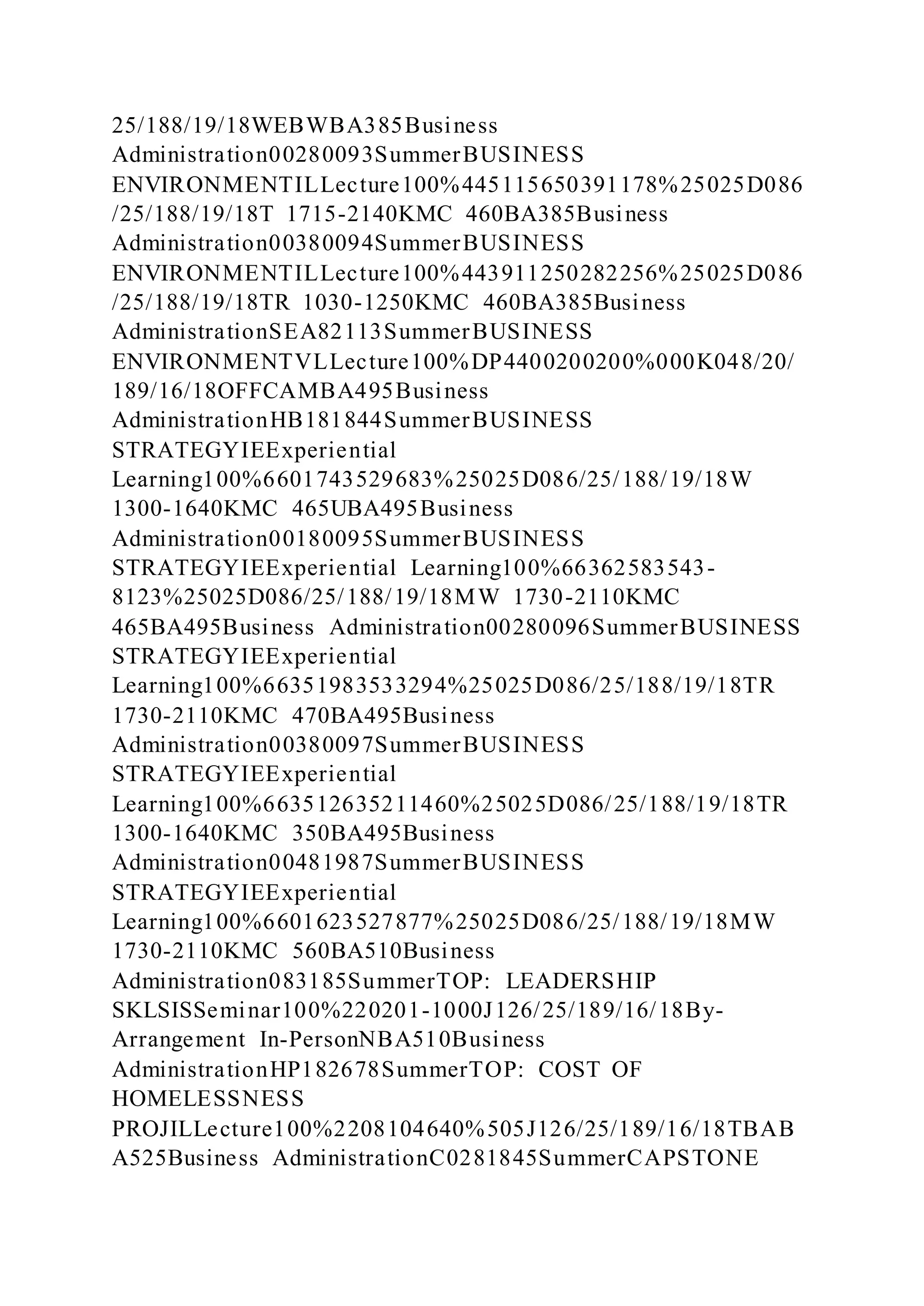 25/188/19/18WEBWBA385Business
Administration00280093SummerBUSINESS
ENVIRONMENTILLecture100%445115650391178%25025D086
/25/188/19/18T 1715-2140KMC 460BA385Business
Administration00380094SummerBUSINESS
ENVIRONMENTILLecture100%443911250282256%25025D086
/25/188/19/18TR 1030-1250KMC 460BA385Business
AdministrationSEA82113SummerBUSINESS
ENVIRONMENTVLLecture100%DP4400200200%000K048/20/
189/16/18OFFCAMBA495Business
AdministrationHB181844SummerBUSINESS
STRATEGYIEExperiential
Learning100%6601743529683%25025D086/25/188/19/18W
1300-1640KMC 465UBA495Business
Administration00180095SummerBUSINESS
STRATEGYIEExperiential Learning100%66362583543-
8123%25025D086/25/188/19/18MW 1730-2110KMC
465BA495Business Administration00280096SummerBUSINESS
STRATEGYIEExperiential
Learning100%66351983533294%25025D086/25/188/19/18TR
1730-2110KMC 470BA495Business
Administration00380097SummerBUSINESS
STRATEGYIEExperiential
Learning100%663512635211460%25025D086/25/188/19/18TR
1300-1640KMC 350BA495Business
Administration00481987SummerBUSINESS
STRATEGYIEExperiential
Learning100%6601623527877%25025D086/25/188/19/18MW
1730-2110KMC 560BA510Business
Administration083185SummerTOP: LEADERSHIP
SKLSISSeminar100%220201-1000J126/25/189/16/18By-
Arrangement In-PersonNBA510Business
AdministrationHP182678SummerTOP: COST OF
HOMELESSNESS
PROJILLecture100%2208104640%505J126/25/189/16/18TBAB
A525Business AdministrationC0281845SummerCAPSTONE
 