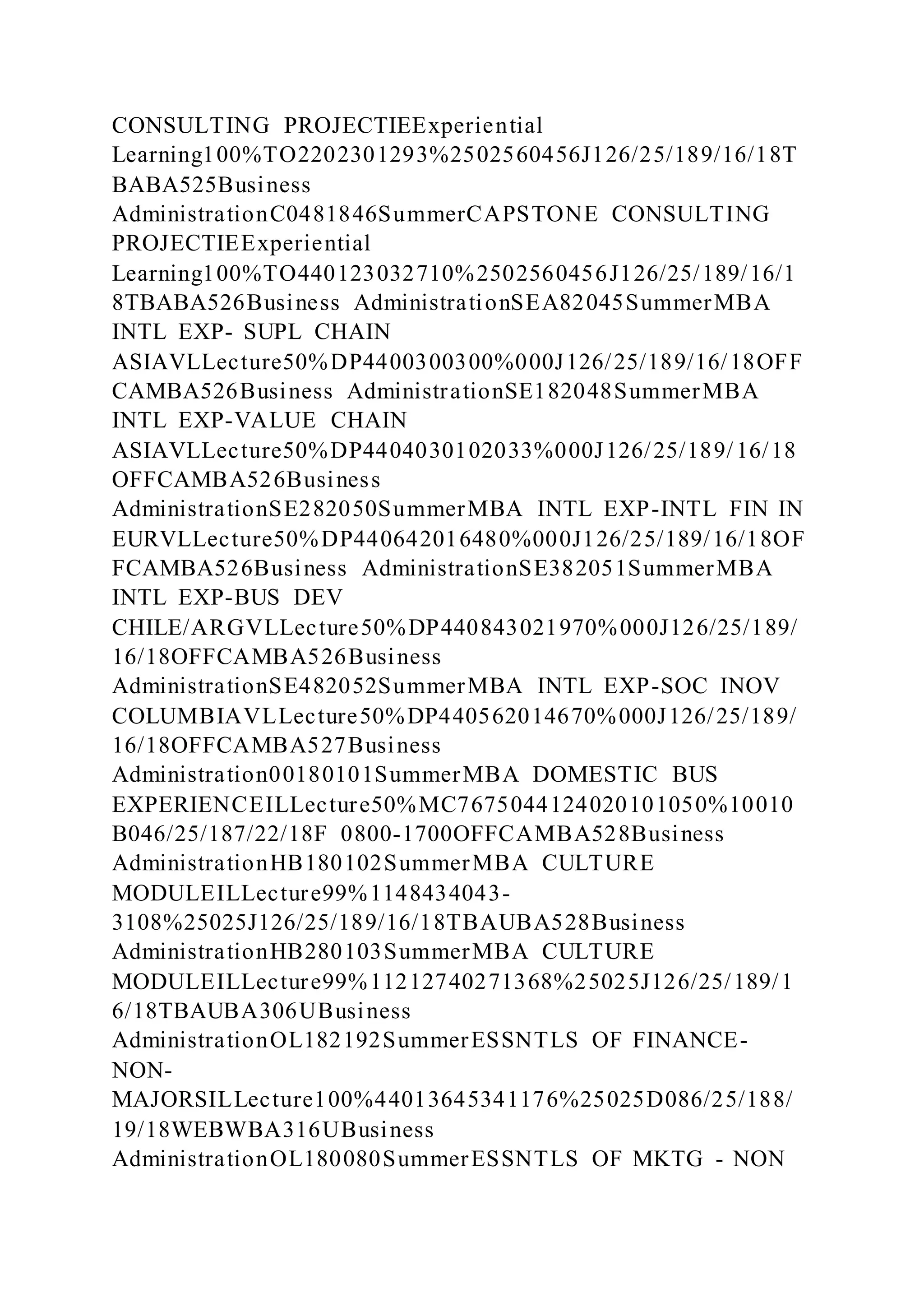 CONSULTING PROJECTIEExperiential
Learning100%TO2202301293%2502560456J126/25/189/16/18T
BABA525Business
AdministrationC0481846SummerCAPSTONE CONSULTING
PROJECTIEExperiential
Learning100%TO440123032710%2502560456J126/25/189/16/1
8TBABA526Business AdministrationSEA82045SummerMBA
INTL EXP- SUPL CHAIN
ASIAVLLecture50%DP4400300300%000J126/25/189/16/18OFF
CAMBA526Business AdministrationSE182048SummerMBA
INTL EXP-VALUE CHAIN
ASIAVLLecture50%DP4404030102033%000J126/25/189/16/18
OFFCAMBA526Business
AdministrationSE282050SummerMBA INTL EXP-INTL FIN IN
EURVLLecture50%DP440642016480%000J126/25/189/16/18OF
FCAMBA526Business AdministrationSE382051SummerMBA
INTL EXP-BUS DEV
CHILE/ARGVLLecture50%DP440843021970%000J126/25/189/
16/18OFFCAMBA526Business
AdministrationSE482052SummerMBA INTL EXP-SOC INOV
COLUMBIAVLLecture50%DP440562014670%000J126/25/189/
16/18OFFCAMBA527Business
Administration00180101SummerMBA DOMESTIC BUS
EXPERIENCEILLecture50%MC7675044124020101050%10010
B046/25/187/22/18F 0800-1700OFFCAMBA528Business
AdministrationHB180102SummerMBA CULTURE
MODULEILLecture99%1148434043-
3108%25025J126/25/189/16/18TBAUBA528Business
AdministrationHB280103SummerMBA CULTURE
MODULEILLecture99%11212740271368%25025J126/25/189/1
6/18TBAUBA306UBusiness
AdministrationOL182192SummerESSNTLS OF FINANCE-
NON-
MAJORSILLecture100%44013645341176%25025D086/25/188/
19/18WEBWBA316UBusiness
AdministrationOL180080SummerESSNTLS OF MKTG - NON
 