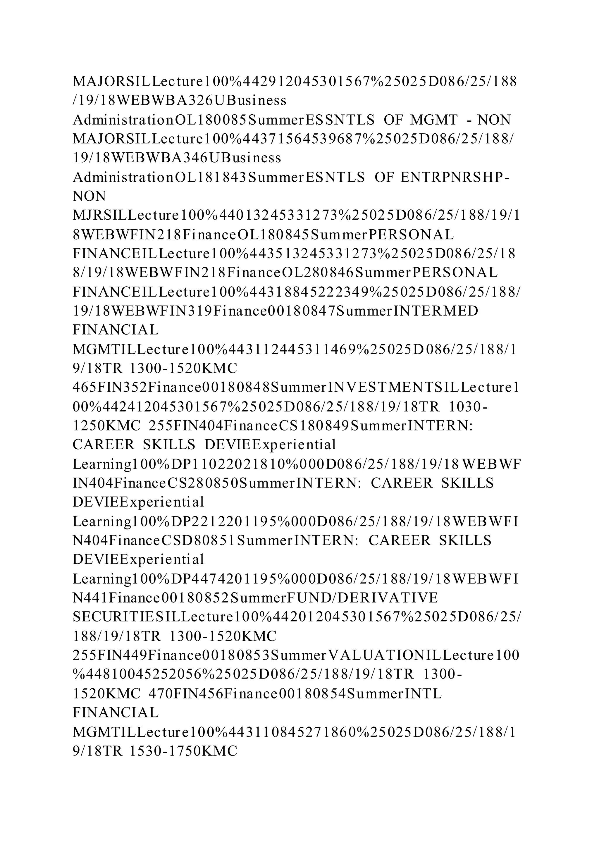 MAJORSILLecture100%442912045301567%25025D086/25/188
/19/18WEBWBA326UBusiness
AdministrationOL180085SummerESSNTLS OF MGMT - NON
MAJORSILLecture100%44371564539687%25025D086/25/188/
19/18WEBWBA346UBusiness
AdministrationOL181843SummerESNTLS OF ENTRPNRSHP-
NON
MJRSILLecture100%44013245331273%25025D086/25/188/19/1
8WEBWFIN218FinanceOL180845SummerPERSONAL
FINANCEILLecture100%443513245331273%25025D086/25/18
8/19/18WEBWFIN218FinanceOL280846SummerPERSONAL
FINANCEILLecture100%44318845222349%25025D086/25/188/
19/18WEBWFIN319Finance00180847SummerINTERMED
FINANCIAL
MGMTILLecture100%443112445311469%25025D086/25/188/1
9/18TR 1300-1520KMC
465FIN352Finance00180848SummerINVESTMENTSILLecture1
00%442412045301567%25025D086/25/188/19/18TR 1030-
1250KMC 255FIN404FinanceCS180849SummerINTERN:
CAREER SKILLS DEVIEExperiential
Learning100%DP11022021810%000D086/25/188/19/18 WEBWF
IN404FinanceCS280850SummerINTERN: CAREER SKILLS
DEVIEExperiential
Learning100%DP2212201195%000D086/25/188/19/18WEBWFI
N404FinanceCSD80851SummerINTERN: CAREER SKILLS
DEVIEExperiential
Learning100%DP4474201195%000D086/25/188/19/18WEBWFI
N441Finance00180852SummerFUND/DERIVATIVE
SECURITIESILLecture100%442012045301567%25025D086/25/
188/19/18TR 1300-1520KMC
255FIN449Finance00180853SummerVALUATIONILLecture100
%44810045252056%25025D086/25/188/19/18TR 1300-
1520KMC 470FIN456Finance00180854SummerINTL
FINANCIAL
MGMTILLecture100%443110845271860%25025D086/25/188/1
9/18TR 1530-1750KMC
 