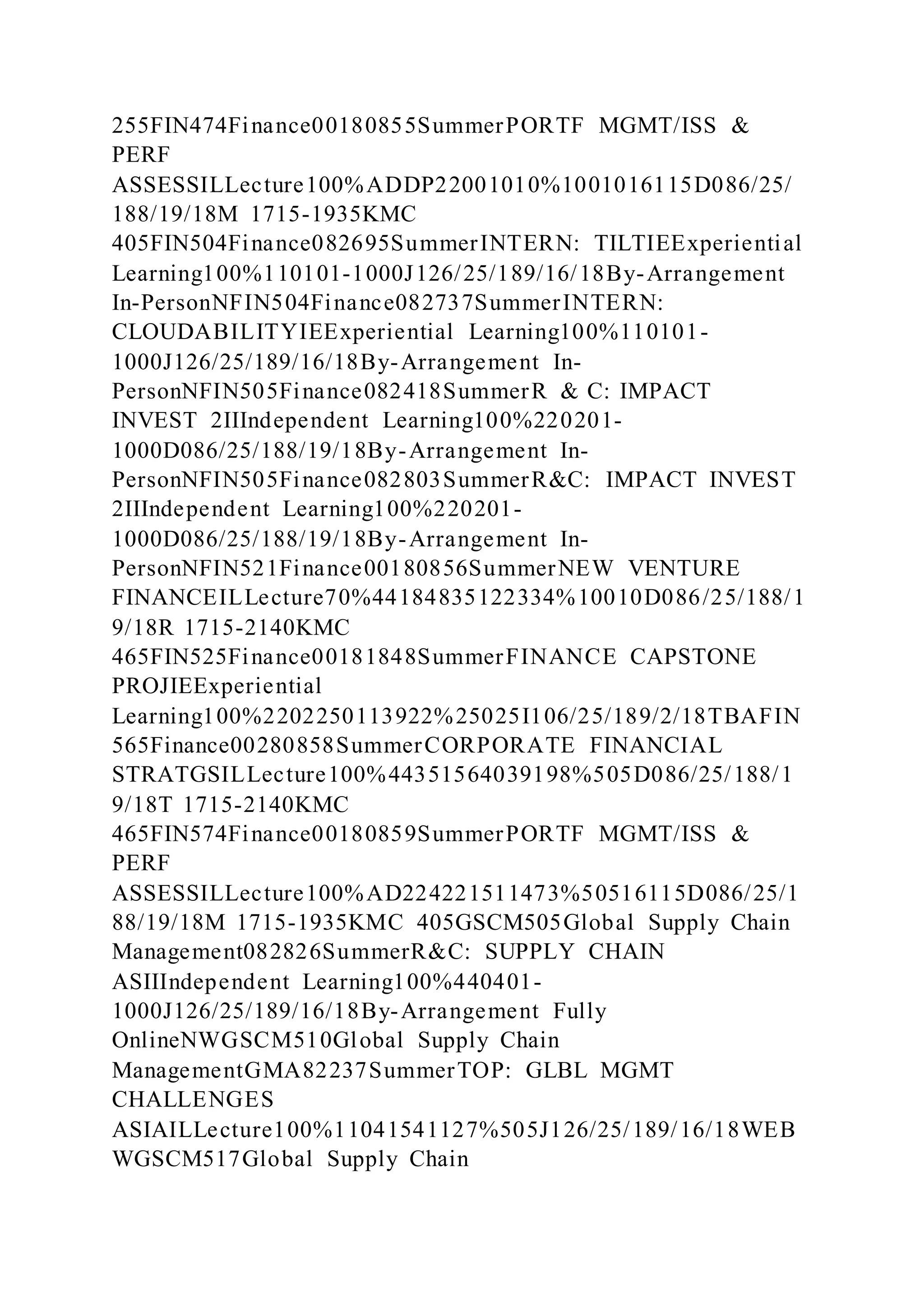 255FIN474Finance00180855SummerPORTF MGMT/ISS &
PERF
ASSESSILLecture100%ADDP22001010%1001016115D086/25/
188/19/18M 1715-1935KMC
405FIN504Finance082695SummerINTERN: TILTIEExperiential
Learning100%110101-1000J126/25/189/16/18By-Arrangement
In-PersonNFIN504Finance082737SummerINTERN:
CLOUDABILITYIEExperiential Learning100%110101-
1000J126/25/189/16/18By-Arrangement In-
PersonNFIN505Finance082418SummerR & C: IMPACT
INVEST 2IIIndependent Learning100%220201-
1000D086/25/188/19/18By-Arrangement In-
PersonNFIN505Finance082803SummerR&C: IMPACT INVEST
2IIIndependent Learning100%220201-
1000D086/25/188/19/18By-Arrangement In-
PersonNFIN521Finance00180856SummerNEW VENTURE
FINANCEILLecture70%44184835122334%10010D086/25/188/1
9/18R 1715-2140KMC
465FIN525Finance00181848SummerFINANCE CAPSTONE
PROJIEExperiential
Learning100%2202250113922%25025I106/25/189/2/18TBAFIN
565Finance00280858SummerCORPORATE FINANCIAL
STRATGSILLecture100%44351564039198%505D086/25/188/1
9/18T 1715-2140KMC
465FIN574Finance00180859SummerPORTF MGMT/ISS &
PERF
ASSESSILLecture100%AD224221511473%50516115D086/25/1
88/19/18M 1715-1935KMC 405GSCM505Global Supply Chain
Management082826SummerR&C: SUPPLY CHAIN
ASIIIndependent Learning100%440401-
1000J126/25/189/16/18By-Arrangement Fully
OnlineNWGSCM510Global Supply Chain
ManagementGMA82237SummerTOP: GLBL MGMT
CHALLENGES
ASIAILLecture100%11041541127%505J126/25/189/16/18WEB
WGSCM517Global Supply Chain
 
