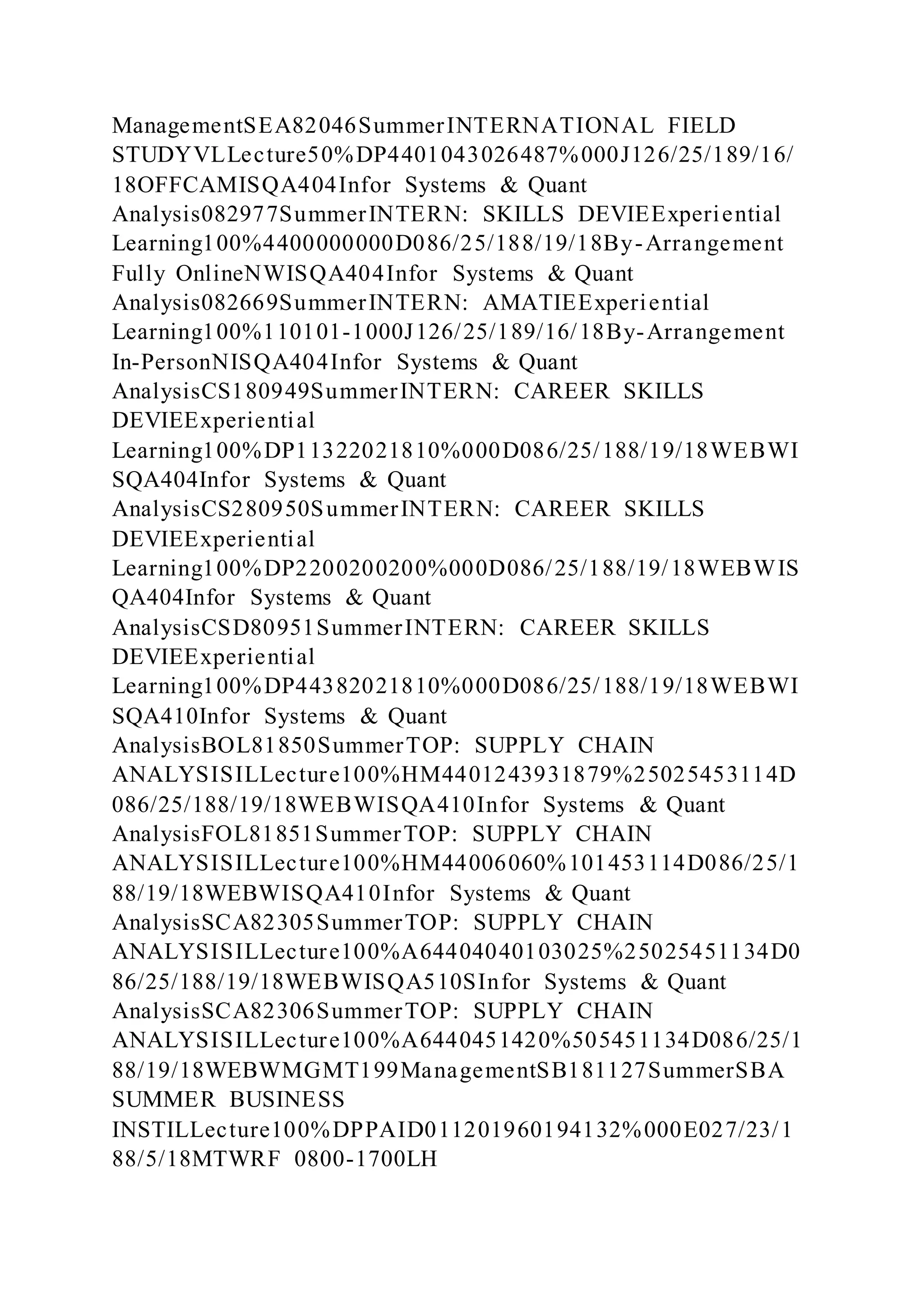 ManagementSEA82046SummerINTERNATIONAL FIELD
STUDYVLLecture50%DP4401043026487%000J126/25/189/16/
18OFFCAMISQA404Infor Systems & Quant
Analysis082977SummerINTERN: SKILLS DEVIEExperiential
Learning100%4400000000D086/25/188/19/18By-Arrangement
Fully OnlineNWISQA404Infor Systems & Quant
Analysis082669SummerINTERN: AMATIEExperiential
Learning100%110101-1000J126/25/189/16/18By-Arrangement
In-PersonNISQA404Infor Systems & Quant
AnalysisCS180949SummerINTERN: CAREER SKILLS
DEVIEExperiential
Learning100%DP11322021810%000D086/25/188/19/18WEBWI
SQA404Infor Systems & Quant
AnalysisCS280950SummerINTERN: CAREER SKILLS
DEVIEExperiential
Learning100%DP2200200200%000D086/25/188/19/18WEBWIS
QA404Infor Systems & Quant
AnalysisCSD80951SummerINTERN: CAREER SKILLS
DEVIEExperiential
Learning100%DP44382021810%000D086/25/188/19/18WEBWI
SQA410Infor Systems & Quant
AnalysisBOL81850SummerTOP: SUPPLY CHAIN
ANALYSISILLecture100%HM4401243931879%25025453114D
086/25/188/19/18WEBWISQA410Infor Systems & Quant
AnalysisFOL81851SummerTOP: SUPPLY CHAIN
ANALYSISILLecture100%HM44006060%101453114D086/25/1
88/19/18WEBWISQA410Infor Systems & Quant
AnalysisSCA82305SummerTOP: SUPPLY CHAIN
ANALYSISILLecture100%A64404040103025%25025451134D0
86/25/188/19/18WEBWISQA510SInfor Systems & Quant
AnalysisSCA82306SummerTOP: SUPPLY CHAIN
ANALYSISILLecture100%A6440451420%505451134D086/25/1
88/19/18WEBWMGMT199ManagementSB181127SummerSBA
SUMMER BUSINESS
INSTILLecture100%DPPAID011201960194132%000E027/23/1
88/5/18MTWRF 0800-1700LH
 