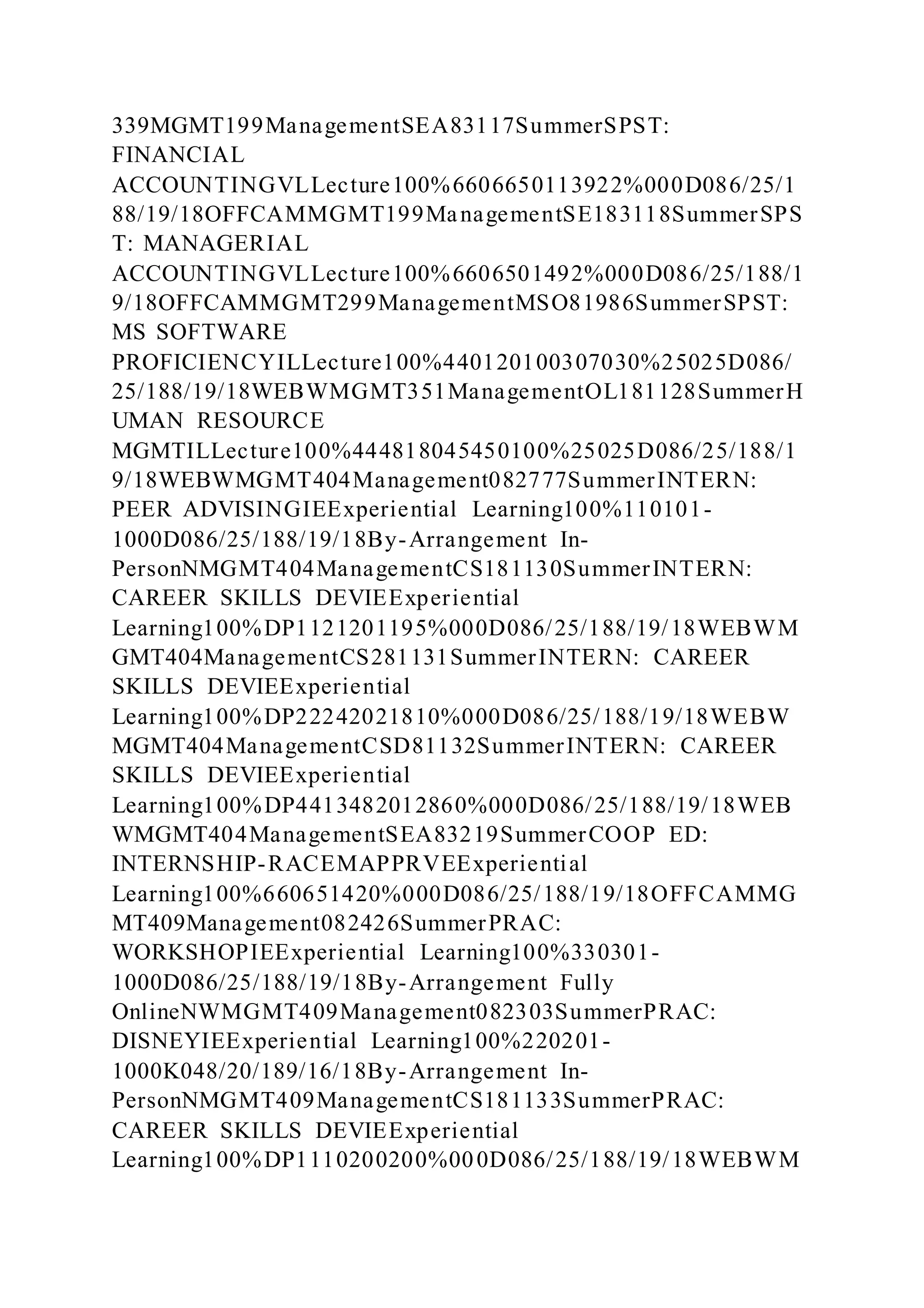 339MGMT199ManagementSEA83117SummerSPST:
FINANCIAL
ACCOUNTINGVLLecture100%6606650113922%000D086/25/1
88/19/18OFFCAMMGMT199ManagementSE183118SummerSPS
T: MANAGERIAL
ACCOUNTINGVLLecture100%6606501492%000D086/25/188/1
9/18OFFCAMMGMT299ManagementMSO81986SummerSPST:
MS SOFTWARE
PROFICIENCYILLecture100%440120100307030%25025D086/
25/188/19/18WEBWMGMT351ManagementOL181128SummerH
UMAN RESOURCE
MGMTILLecture100%444818045450100%25025D086/25/188/1
9/18WEBWMGMT404Management082777SummerINTERN:
PEER ADVISINGIEExperiential Learning100%110101-
1000D086/25/188/19/18By-Arrangement In-
PersonNMGMT404ManagementCS181130SummerINTERN:
CAREER SKILLS DEVIEExperiential
Learning100%DP1121201195%000D086/25/188/19/18WEBWM
GMT404ManagementCS281131SummerINTERN: CAREER
SKILLS DEVIEExperiential
Learning100%DP22242021810%000D086/25/188/19/18WEBW
MGMT404ManagementCSD81132SummerINTERN: CAREER
SKILLS DEVIEExperiential
Learning100%DP4413482012860%000D086/25/188/19/18WEB
WMGMT404ManagementSEA83219SummerCOOP ED:
INTERNSHIP-RACEMAPPRVEExperiential
Learning100%660651420%000D086/25/188/19/18OFFCAMMG
MT409Management082426SummerPRAC:
WORKSHOPIEExperiential Learning100%330301-
1000D086/25/188/19/18By-Arrangement Fully
OnlineNWMGMT409Management082303SummerPRAC:
DISNEYIEExperiential Learning100%220201-
1000K048/20/189/16/18By-Arrangement In-
PersonNMGMT409ManagementCS181133SummerPRAC:
CAREER SKILLS DEVIEExperiential
Learning100%DP1110200200%000D086/25/188/19/18WEBWM
 
