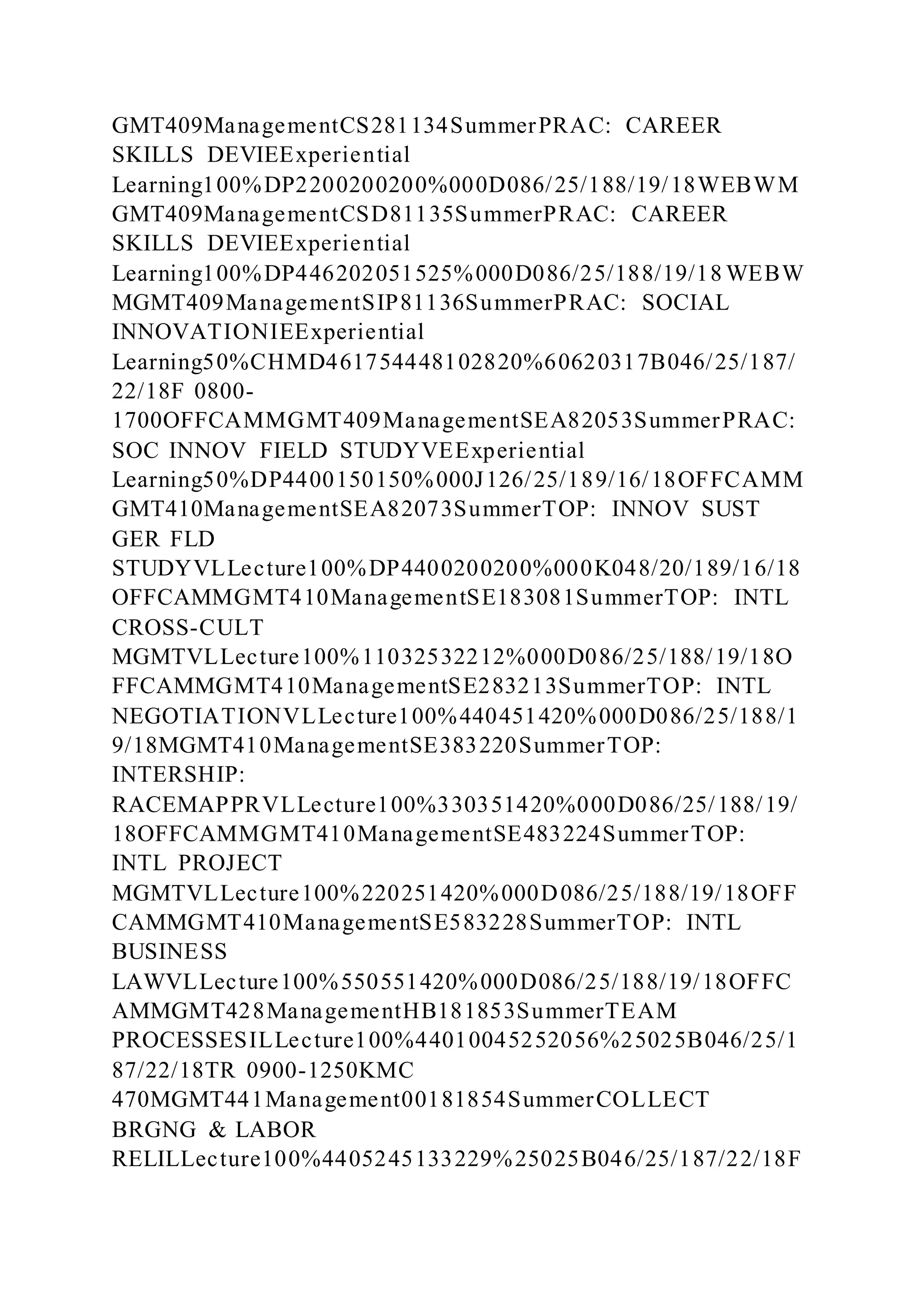 GMT409ManagementCS281134SummerPRAC: CAREER
SKILLS DEVIEExperiential
Learning100%DP2200200200%000D086/25/188/19/18WEBWM
GMT409ManagementCSD81135SummerPRAC: CAREER
SKILLS DEVIEExperiential
Learning100%DP446202051525%000D086/25/188/19/18 WEBW
MGMT409ManagementSIP81136SummerPRAC: SOCIAL
INNOVATIONIEExperiential
Learning50%CHMD461754448102820%60620317B046/25/187/
22/18F 0800-
1700OFFCAMMGMT409ManagementSEA82053SummerPRAC:
SOC INNOV FIELD STUDYVEExperiential
Learning50%DP4400150150%000J126/25/189/16/18OFFCAMM
GMT410ManagementSEA82073SummerTOP: INNOV SUST
GER FLD
STUDYVLLecture100%DP4400200200%000K048/20/189/16/18
OFFCAMMGMT410ManagementSE183081SummerTOP: INTL
CROSS-CULT
MGMTVLLecture100%11032532212%000D086/25/188/19/18O
FFCAMMGMT410ManagementSE283213SummerTOP: INTL
NEGOTIATIONVLLecture100%440451420%000D086/25/188/1
9/18MGMT410ManagementSE383220SummerTOP:
INTERSHIP:
RACEMAPPRVLLecture100%330351420%000D086/25/188/19/
18OFFCAMMGMT410ManagementSE483224SummerTOP:
INTL PROJECT
MGMTVLLecture100%220251420%000D086/25/188/19/18OFF
CAMMGMT410ManagementSE583228SummerTOP: INTL
BUSINESS
LAWVLLecture100%550551420%000D086/25/188/19/18OFFC
AMMGMT428ManagementHB181853SummerTEAM
PROCESSESILLecture100%44010045252056%25025B046/25/1
87/22/18TR 0900-1250KMC
470MGMT441Management00181854SummerCOLLECT
BRGNG & LABOR
RELILLecture100%4405245133229%25025B046/25/187/22/18F
 