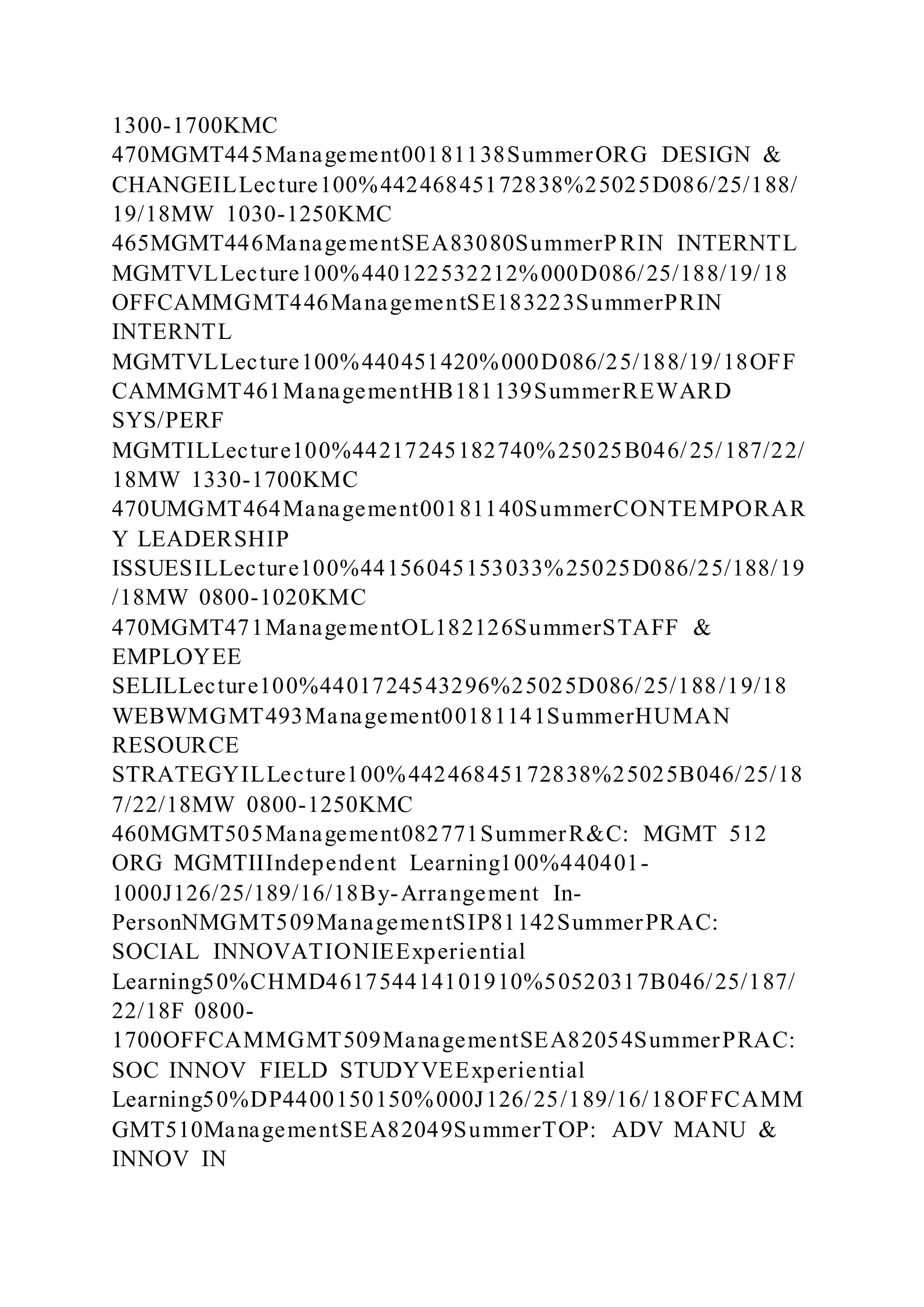 1300-1700KMC
470MGMT445Management00181138SummerORG DESIGN &
CHANGEILLecture100%44246845172838%25025D086/25/188/
19/18MW 1030-1250KMC
465MGMT446ManagementSEA83080SummerPRIN INTERNTL
MGMTVLLecture100%440122532212%000D086/25/188/19/18
OFFCAMMGMT446ManagementSE183223SummerPRIN
INTERNTL
MGMTVLLecture100%440451420%000D086/25/188/19/18OFF
CAMMGMT461ManagementHB181139SummerREWARD
SYS/PERF
MGMTILLecture100%44217245182740%25025B046/25/187/22/
18MW 1330-1700KMC
470UMGMT464Management00181140SummerCONTEMPORAR
Y LEADERSHIP
ISSUESILLecture100%44156045153033%25025D086/25/188/19
/18MW 0800-1020KMC
470MGMT471ManagementOL182126SummerSTAFF &
EMPLOYEE
SELILLecture100%4401724543296%25025D086/25/188/19/18
WEBWMGMT493Management00181141SummerHUMAN
RESOURCE
STRATEGYILLecture100%44246845172838%25025B046/25/18
7/22/18MW 0800-1250KMC
460MGMT505Management082771SummerR&C: MGMT 512
ORG MGMTIIIndependent Learning100%440401-
1000J126/25/189/16/18By-Arrangement In-
PersonNMGMT509ManagementSIP81142SummerPRAC:
SOCIAL INNOVATIONIEExperiential
Learning50%CHMD461754414101910%50520317B046/25/187/
22/18F 0800-
1700OFFCAMMGMT509ManagementSEA82054SummerPRAC:
SOC INNOV FIELD STUDYVEExperiential
Learning50%DP4400150150%000J126/25/189/16/18OFFCAMM
GMT510ManagementSEA82049SummerTOP: ADV MANU &
INNOV IN
 