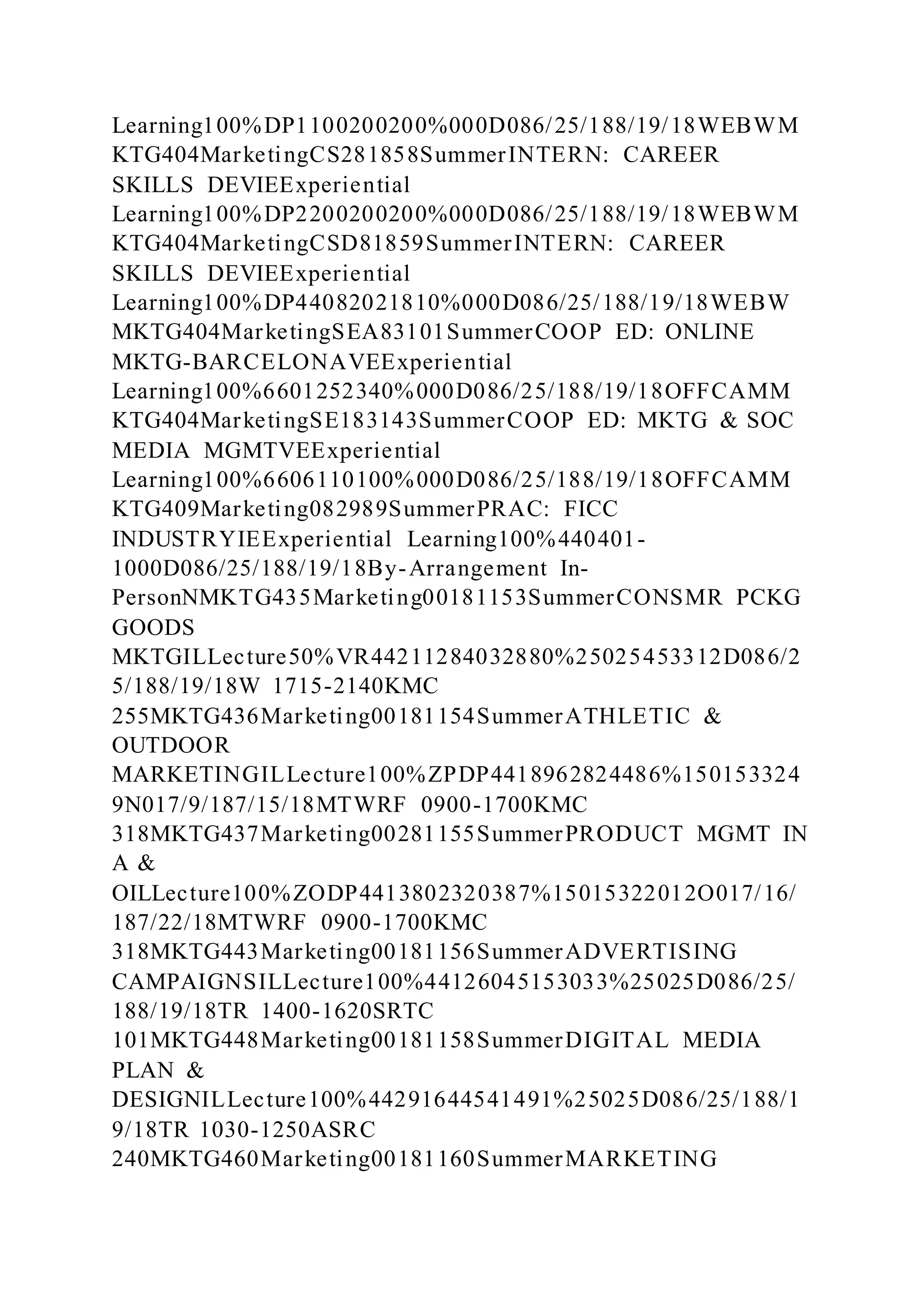 Learning100%DP1100200200%000D086/25/188/19/18WEBWM
KTG404MarketingCS281858SummerINTERN: CAREER
SKILLS DEVIEExperiential
Learning100%DP2200200200%000D086/25/188/19/18WEBWM
KTG404MarketingCSD81859SummerINTERN: CAREER
SKILLS DEVIEExperiential
Learning100%DP44082021810%000D086/25/188/19/18WEBW
MKTG404MarketingSEA83101SummerCOOP ED: ONLINE
MKTG-BARCELONAVEExperiential
Learning100%6601252340%000D086/25/188/19/18OFFCAMM
KTG404MarketingSE183143SummerCOOP ED: MKTG & SOC
MEDIA MGMTVEExperiential
Learning100%6606110100%000D086/25/188/19/18OFFCAMM
KTG409Marketing082989SummerPRAC: FICC
INDUSTRYIEExperiential Learning100%440401-
1000D086/25/188/19/18By-Arrangement In-
PersonNMKTG435Marketing00181153SummerCONSMR PCKG
GOODS
MKTGILLecture50%VR44211284032880%25025453312D086/2
5/188/19/18W 1715-2140KMC
255MKTG436Marketing00181154SummerATHLETIC &
OUTDOOR
MARKETINGILLecture100%ZPDP4418962824486%150153324
9N017/9/187/15/18MTWRF 0900-1700KMC
318MKTG437Marketing00281155SummerPRODUCT MGMT IN
A &
OILLecture100%ZODP4413802320387%15015322012O017/16/
187/22/18MTWRF 0900-1700KMC
318MKTG443Marketing00181156SummerADVERTISING
CAMPAIGNSILLecture100%44126045153033%25025D086/25/
188/19/18TR 1400-1620SRTC
101MKTG448Marketing00181158SummerDIGITAL MEDIA
PLAN &
DESIGNILLecture100%44291644541491%25025D086/25/188/1
9/18TR 1030-1250ASRC
240MKTG460Marketing00181160SummerMARKETING
 