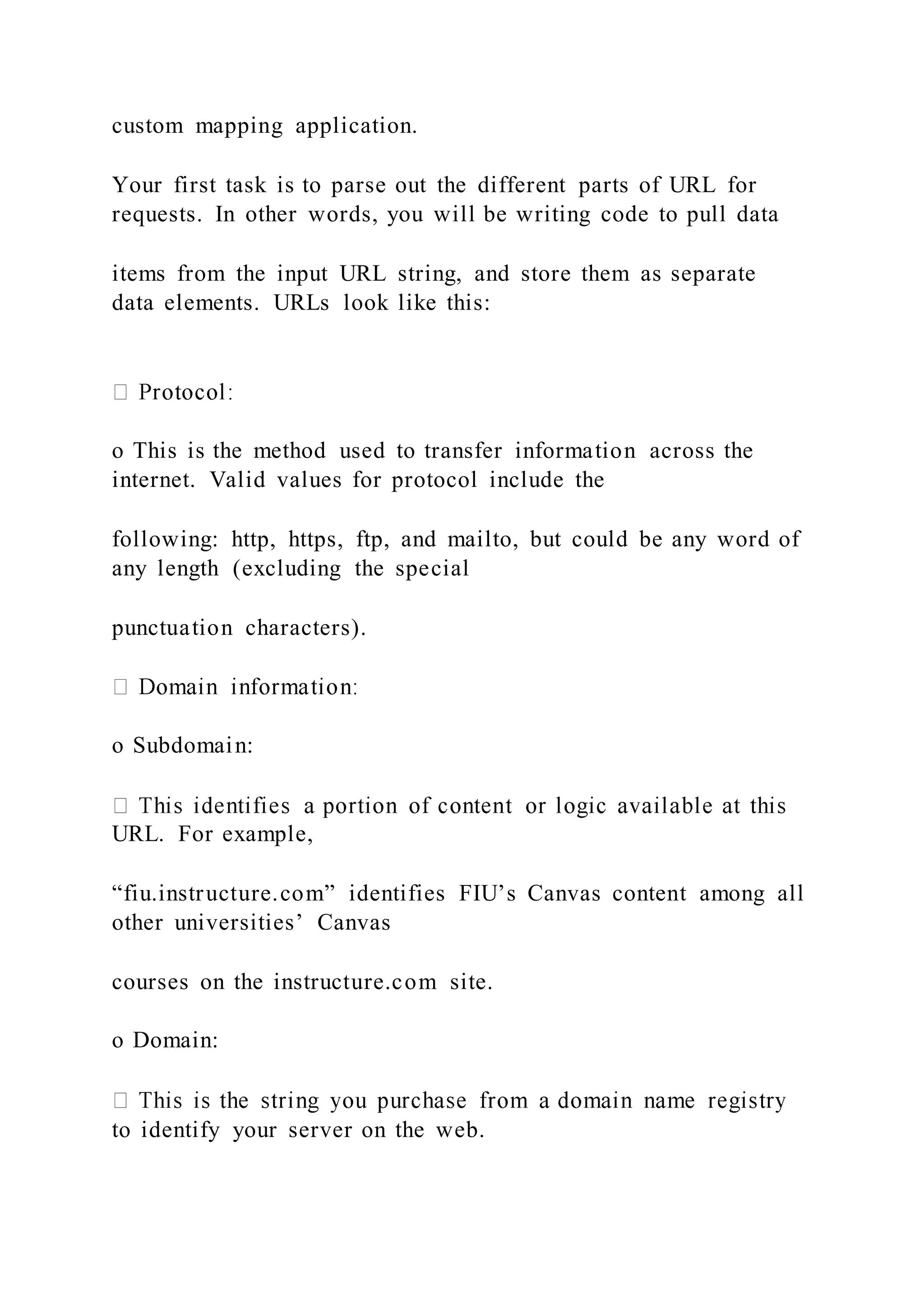 custom mapping application.
Your first task is to parse out the different parts of URL for
requests. In other words, you will be writing code to pull data
items from the input URL string, and store them as separate
data elements. URLs look like this:
o This is the method used to transfer information across the
internet. Valid values for protocol include the
following: http, https, ftp, and mailto, but could be any word of
any length (excluding the special
punctuation characters).
o Subdomain:
URL. For example,
“fiu.instructure.com” identifies FIU’s Canvas content among all
other universities’ Canvas
courses on the instructure.com site.
o Domain:
to identify your server on the web.
 