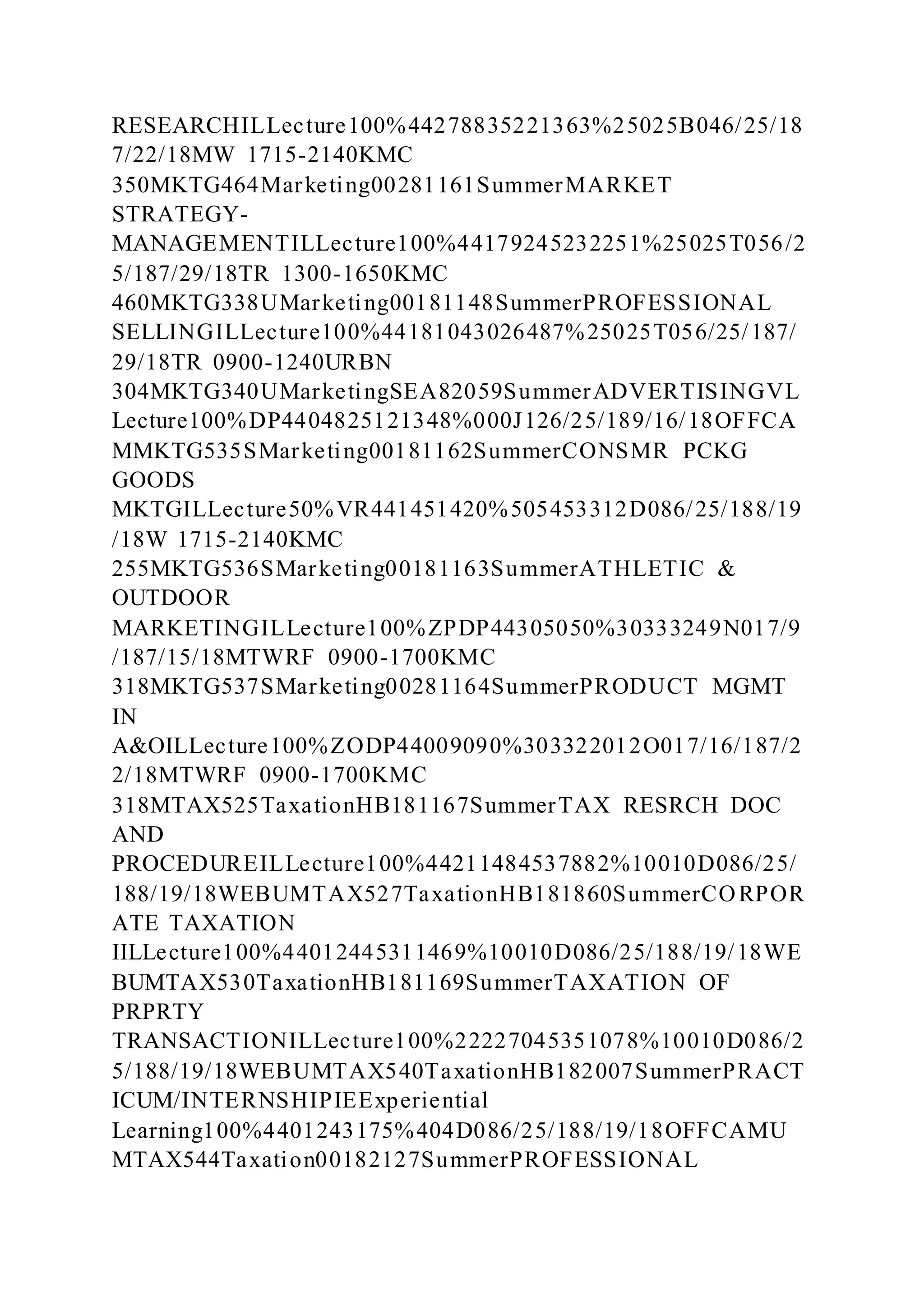 RESEARCHILLecture100%44278835221363%25025B046/25/18
7/22/18MW 1715-2140KMC
350MKTG464Marketing00281161SummerMARKET
STRATEGY-
MANAGEMENTILLecture100%44179245232251%25025T056/2
5/187/29/18TR 1300-1650KMC
460MKTG338UMarketing00181148SummerPROFESSIONAL
SELLINGILLecture100%44181043026487%25025T056/25/187/
29/18TR 0900-1240URBN
304MKTG340UMarketingSEA82059SummerADVERTISINGVL
Lecture100%DP4404825121348%000J126/25/189/16/18OFFCA
MMKTG535SMarketing00181162SummerCONSMR PCKG
GOODS
MKTGILLecture50%VR441451420%505453312D086/25/188/19
/18W 1715-2140KMC
255MKTG536SMarketing00181163SummerATHLETIC &
OUTDOOR
MARKETINGILLecture100%ZPDP44305050%30333249N017/9
/187/15/18MTWRF 0900-1700KMC
318MKTG537SMarketing00281164SummerPRODUCT MGMT
IN
A&OILLecture100%ZODP44009090%303322012O017/16/187/2
2/18MTWRF 0900-1700KMC
318MTAX525TaxationHB181167SummerTAX RESRCH DOC
AND
PROCEDUREILLecture100%44211484537882%10010D086/25/
188/19/18WEBUMTAX527TaxationHB181860SummerCORPOR
ATE TAXATION
IILLecture100%44012445311469%10010D086/25/188/19/18WE
BUMTAX530TaxationHB181169SummerTAXATION OF
PRPRTY
TRANSACTIONILLecture100%22227045351078%10010D086/2
5/188/19/18WEBUMTAX540TaxationHB182007SummerPRACT
ICUM/INTERNSHIPIEExperiential
Learning100%4401243175%404D086/25/188/19/18OFFCAMU
MTAX544Taxation00182127SummerPROFESSIONAL
 