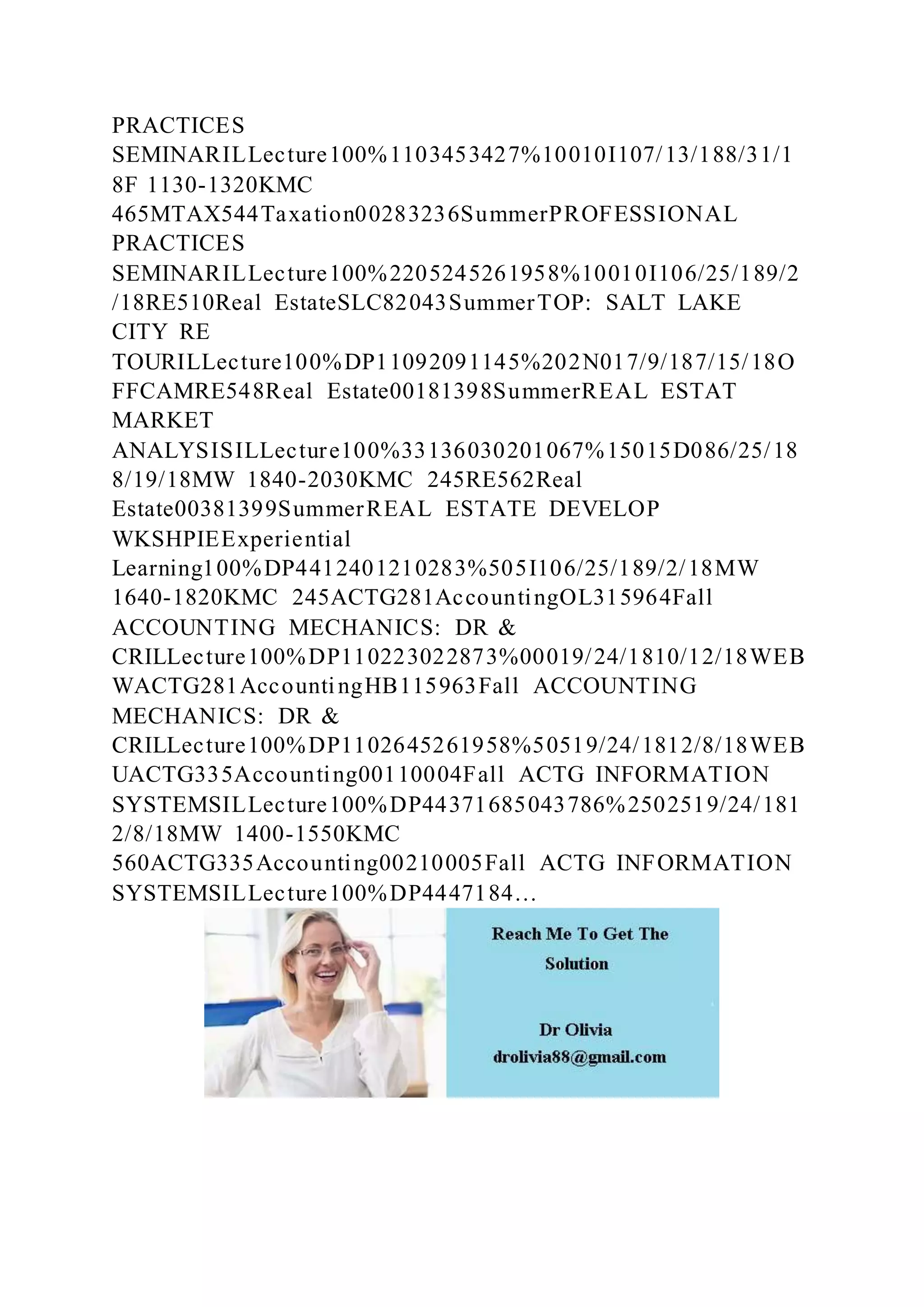 PRACTICES
SEMINARILLecture100%1103453427%10010I107/13/188/31/1
8F 1130-1320KMC
465MTAX544Taxation00283236SummerPROFESSIONAL
PRACTICES
SEMINARILLecture100%2205245261958%10010I106/25/189/2
/18RE510Real EstateSLC82043SummerTOP: SALT LAKE
CITY RE
TOURILLecture100%DP11092091145%202N017/9/187/15/18O
FFCAMRE548Real Estate00181398SummerREAL ESTAT
MARKET
ANALYSISILLecture100%33136030201067%15015D086/25/18
8/19/18MW 1840-2030KMC 245RE562Real
Estate00381399SummerREAL ESTATE DEVELOP
WKSHPIEExperiential
Learning100%DP4412401210283%505I106/25/189/2/18MW
1640-1820KMC 245ACTG281AccountingOL315964Fall
ACCOUNTING MECHANICS: DR &
CRILLecture100%DP110223022873%00019/24/1810/12/18WEB
WACTG281AccountingHB115963Fall ACCOUNTING
MECHANICS: DR &
CRILLecture100%DP1102645261958%50519/24/1812/8/18WEB
UACTG335Accounting00110004Fall ACTG INFORMATION
SYSTEMSILLecture100%DP44371685043786%2502519/24/181
2/8/18MW 1400-1550KMC
560ACTG335Accounting00210005Fall ACTG INFORMATION
SYSTEMSILLecture100%DP4447184…
 