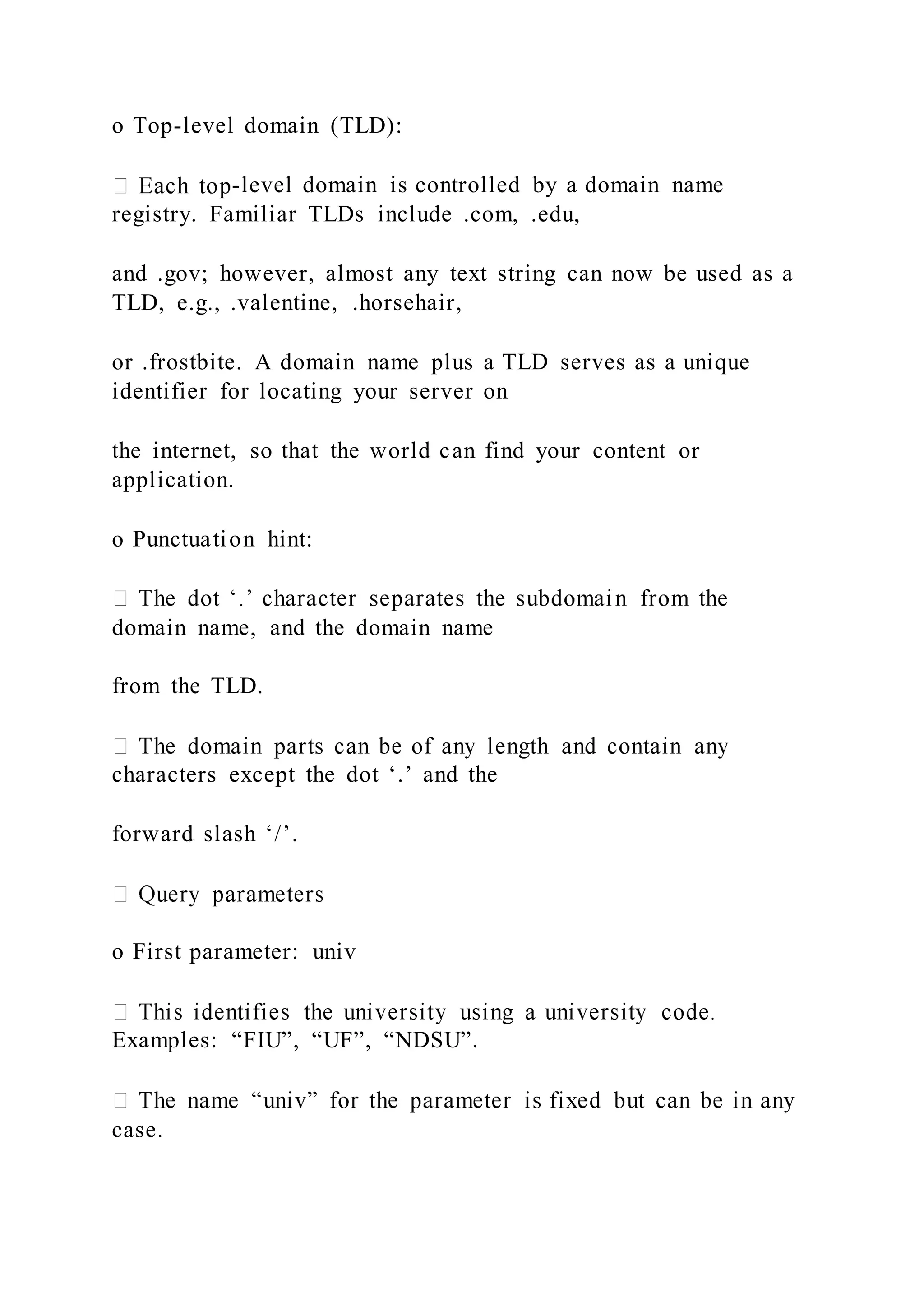 o Top-level domain (TLD):
-level domain is controlled by a domain name
registry. Familiar TLDs include .com, .edu,
and .gov; however, almost any text string can now be used as a
TLD, e.g., .valentine, .horsehair,
or .frostbite. A domain name plus a TLD serves as a unique
identifier for locating your server on
the internet, so that the world can find your content or
application.
o Punctuation hint:
domain name, and the domain name
from the TLD.
characters except the dot ‘.’ and the
forward slash ‘/’.
o First parameter: univ
Examples: “FIU”, “UF”, “NDSU”.
case.
 