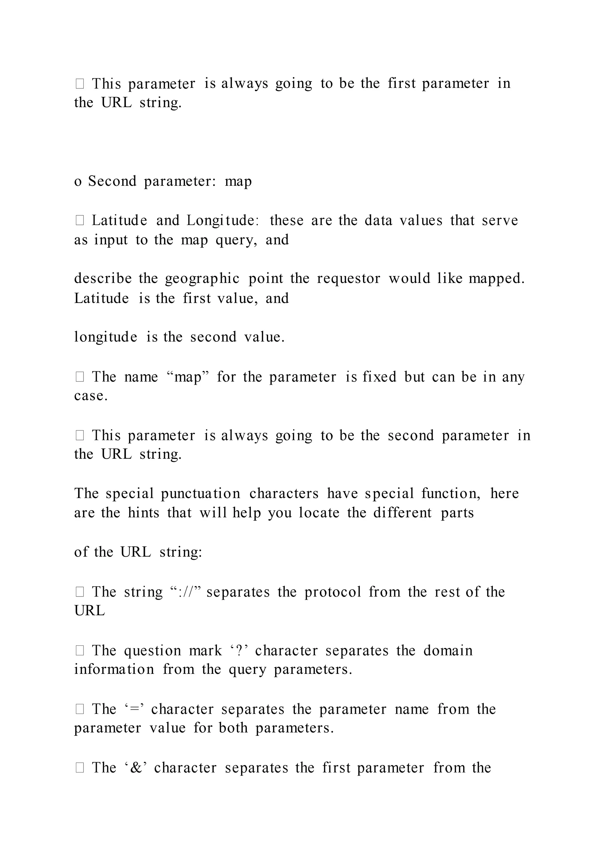 r is always going to be the first parameter in
the URL string.
o Second parameter: map
as input to the map query, and
describe the geographic point the requestor would like mapped.
Latitude is the first value, and
longitude is the second value.
case.
the URL string.
The special punctuation characters have special function, here
are the hints that will help you locate the different parts
of the URL string:
URL
information from the query parameters.
parameter value for both parameters.
 