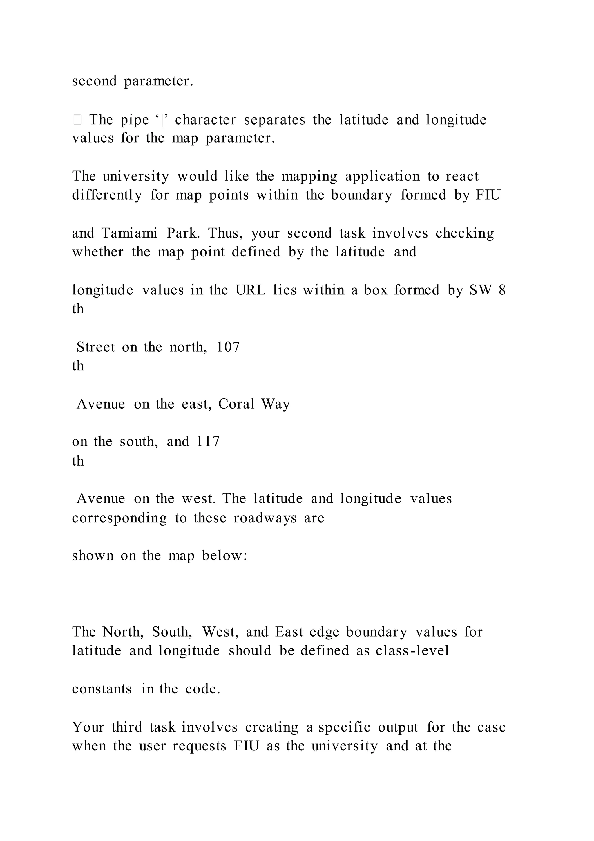 second parameter.
values for the map parameter.
The university would like the mapping application to react
differently for map points within the boundary formed by FIU
and Tamiami Park. Thus, your second task involves checking
whether the map point defined by the latitude and
longitude values in the URL lies within a box formed by SW 8
th
Street on the north, 107
th
Avenue on the east, Coral Way
on the south, and 117
th
Avenue on the west. The latitude and longitude values
corresponding to these roadways are
shown on the map below:
The North, South, West, and East edge boundary values for
latitude and longitude should be defined as class-level
constants in the code.
Your third task involves creating a specific output for the case
when the user requests FIU as the university and at the
 