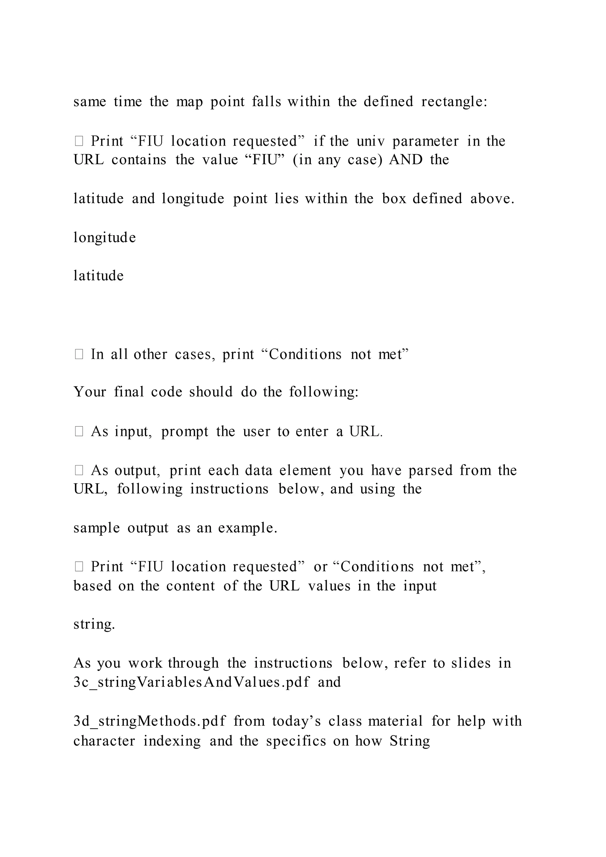 same time the map point falls within the defined rectangle:
URL contains the value “FIU” (in any case) AND the
latitude and longitude point lies within the box defined above.
longitude
latitude
Your final code should do the following:
URL, following instructions below, and using the
sample output as an example.
based on the content of the URL values in the input
string.
As you work through the instructions below, refer to slides in
3c_stringVariablesAndValues.pdf and
3d_stringMethods.pdf from today’s class material for help with
character indexing and the specifics on how String
 