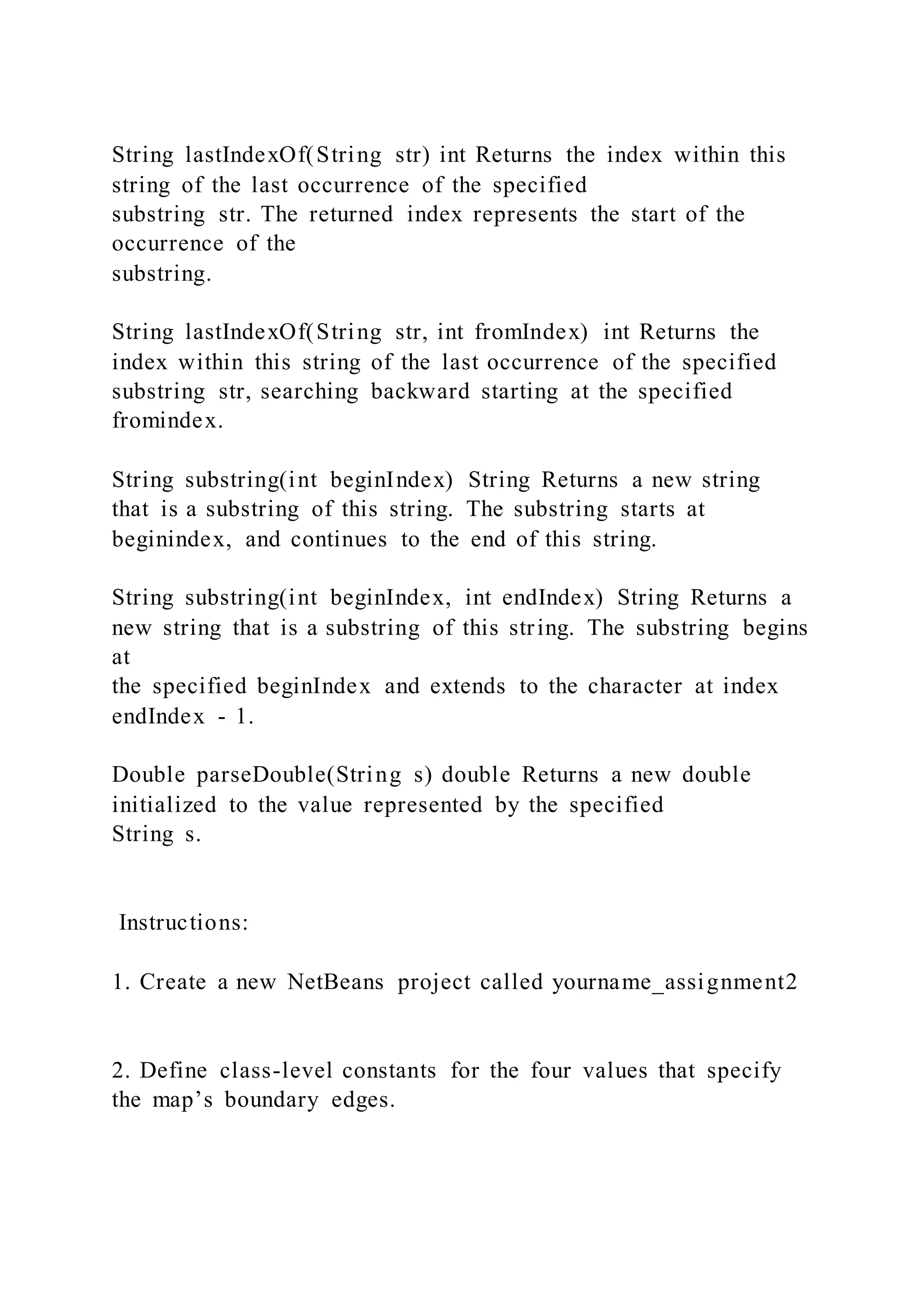 String lastIndexOf(String str) int Returns the index within this
string of the last occurrence of the specified
substring str. The returned index represents the start of the
occurrence of the
substring.
String lastIndexOf(String str, int fromIndex) int Returns the
index within this string of the last occurrence of the specified
substring str, searching backward starting at the specified
fromindex.
String substring(int beginIndex) String Returns a new string
that is a substring of this string. The substring starts at
beginindex, and continues to the end of this string.
String substring(int beginIndex, int endIndex) String Returns a
new string that is a substring of this string. The substring begins
at
the specified beginIndex and extends to the character at index
endIndex - 1.
Double parseDouble(String s) double Returns a new double
initialized to the value represented by the specified
String s.
Instructions:
1. Create a new NetBeans project called yourname_assignment2
2. Define class-level constants for the four values that specify
the map’s boundary edges.
 