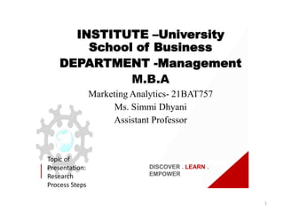 DISCOVER . LEARN .
EMPOWER
Topic of
Presentation:
Research
Process Steps
INSTITUTE –University
School of Business
DEPARTMENT -Management
M.B.A
Marketing Analytics- 21BAT757
Ms. Simmi Dhyani
Assistant Professor
1
 