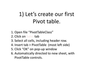 1) Let’s create our first
Pivot table.
1. Open file “PivotTableClass”
2. Click on Sales tab
3. Select all cells, including header row.
4. Insert tab > PivotTable (most left side)
5. Click “OK” on pop-up window
6. Automatically directed to new sheet, with
PivotTable controls.
 