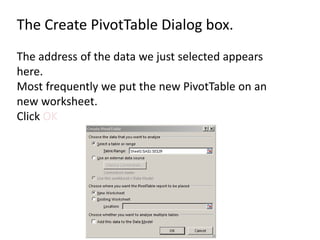 The Create PivotTable Dialog box.
The address of the data we just selected appears
here.
Most frequently we put the new PivotTable on an
new worksheet.
Click OK
 