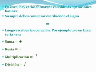  En Excel hay varias formas de escribir las operaciones

básicas:
 Siempre debes comenzar escribiendo el signo

=
 Luego escribes la operación. Por ejemplo 2+2 en Excel

sería =2+2

=+
 Resta =  Suma

 Multiplicación
 División

=/

= *

 