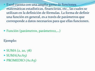  Excel cuenta con una amplia gama de funciones

matemáticas estadísticas, financieras, etc., las cuales se
utilizan en la definición de fórmulas. La forma de definir
una función en general, es a través de parámetros que
corresponde a datos necesarios para que ellas funcionen.
 Función (parámetro1, parámetro2,…)

Ejemplo:
 SUMA (2, 20, 78)
 SUMA(A1:A5)

 PROMEDIO (A1:A5)

 