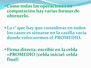  Como todas las operaciones en

computación hay varias formas de
obtenerlo.
 La 1° que hay que considerar en todos

los casos es situarse en la casilla vacía
donde colocaremos el PROMEDIO.
 Firma directa: escribir en la celda

=PROMEDIO (celda inicial: celda
final)

 