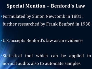 Special Mention – Benford’s Law
•Formulated by Simon Newcomb in 1881 ;
further researched by Frank Benford in 1938
•U.S. accepts Benford’s law as an evidence
•Statistical tool which can be applied to
normal audits also to automate samples
 