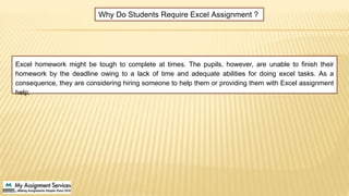 Excel homework might be tough to complete at times. The pupils, however, are unable to finish their
homework by the deadline owing to a lack of time and adequate abilities for doing excel tasks. As a
consequence, they are considering hiring someone to help them or providing them with Excel assignment
help.
Why Do Students Require Excel Assignment ?
 