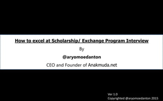 How to excel at Scholarship/ Exchange Program Interview
By
@aryomoedanton
CEO and Founder of Anakmuda.net
Ver 1.0
Copyrighted @aryomoedanton 2015
 